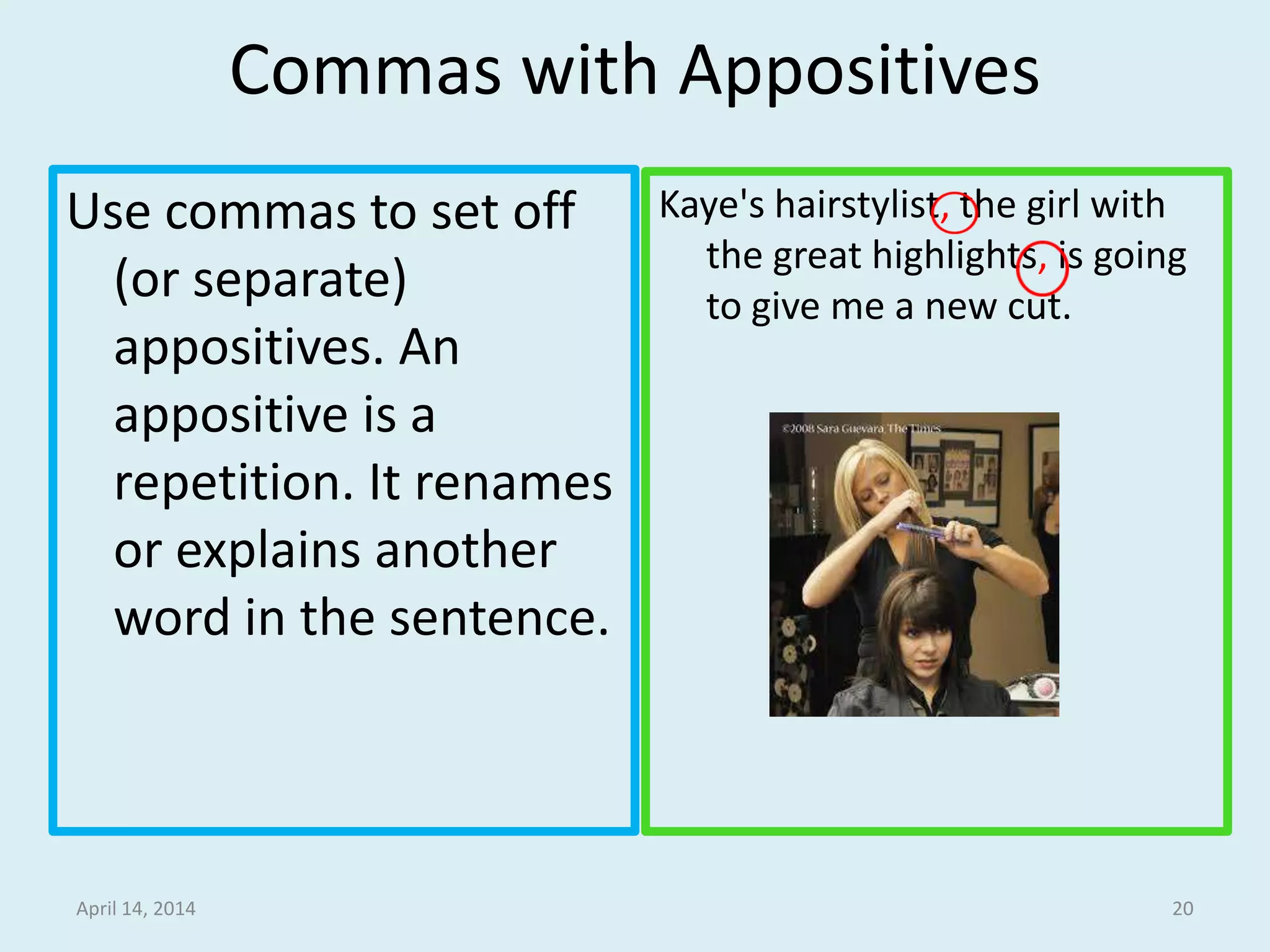 Commas with Appositives
Use commas to set off
(or separate)
appositives. An
appositive is a
repetition. It renames
or explains another
word in the sentence.
Kaye's hairstylist, the girl with
the great highlights, is going
to give me a new cut.
April 15, 2014 20
 