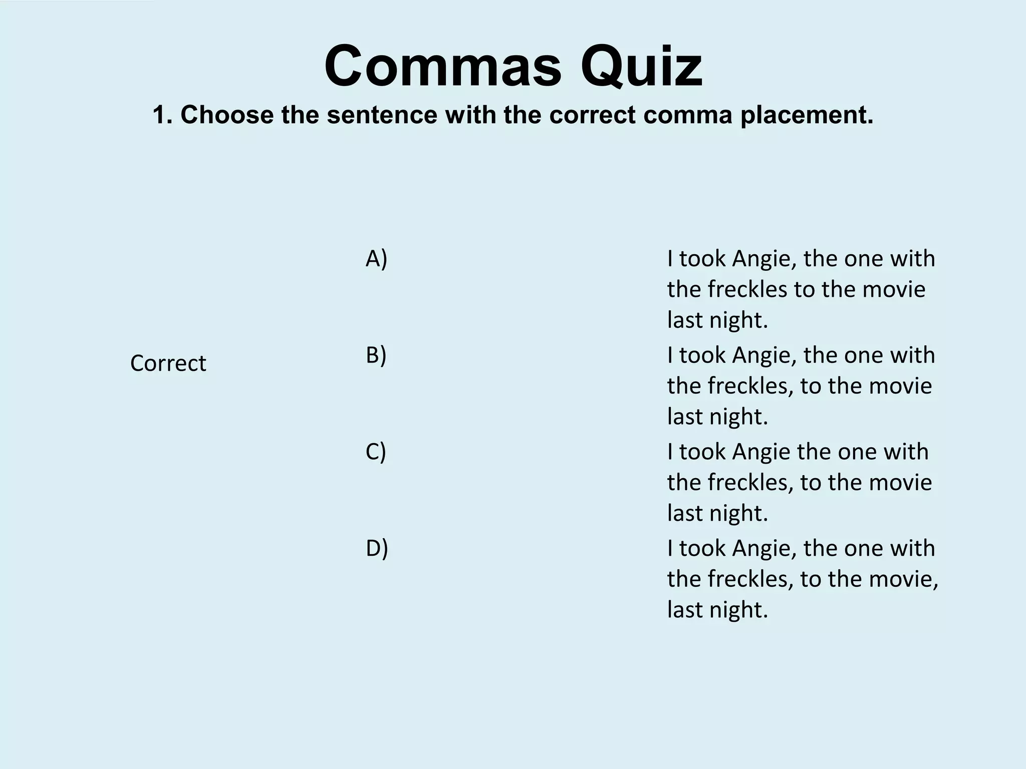 Commas Quiz
1. Choose the sentence with the correct comma placement.
A) I took Angie, the one with
the freckles to the movie
last night.
B) I took Angie, the one with
the freckles, to the movie
last night.
C) I took Angie the one with
the freckles, to the movie
last night.
D) I took Angie, the one with
the freckles, to the movie,
last night.
Correct
 