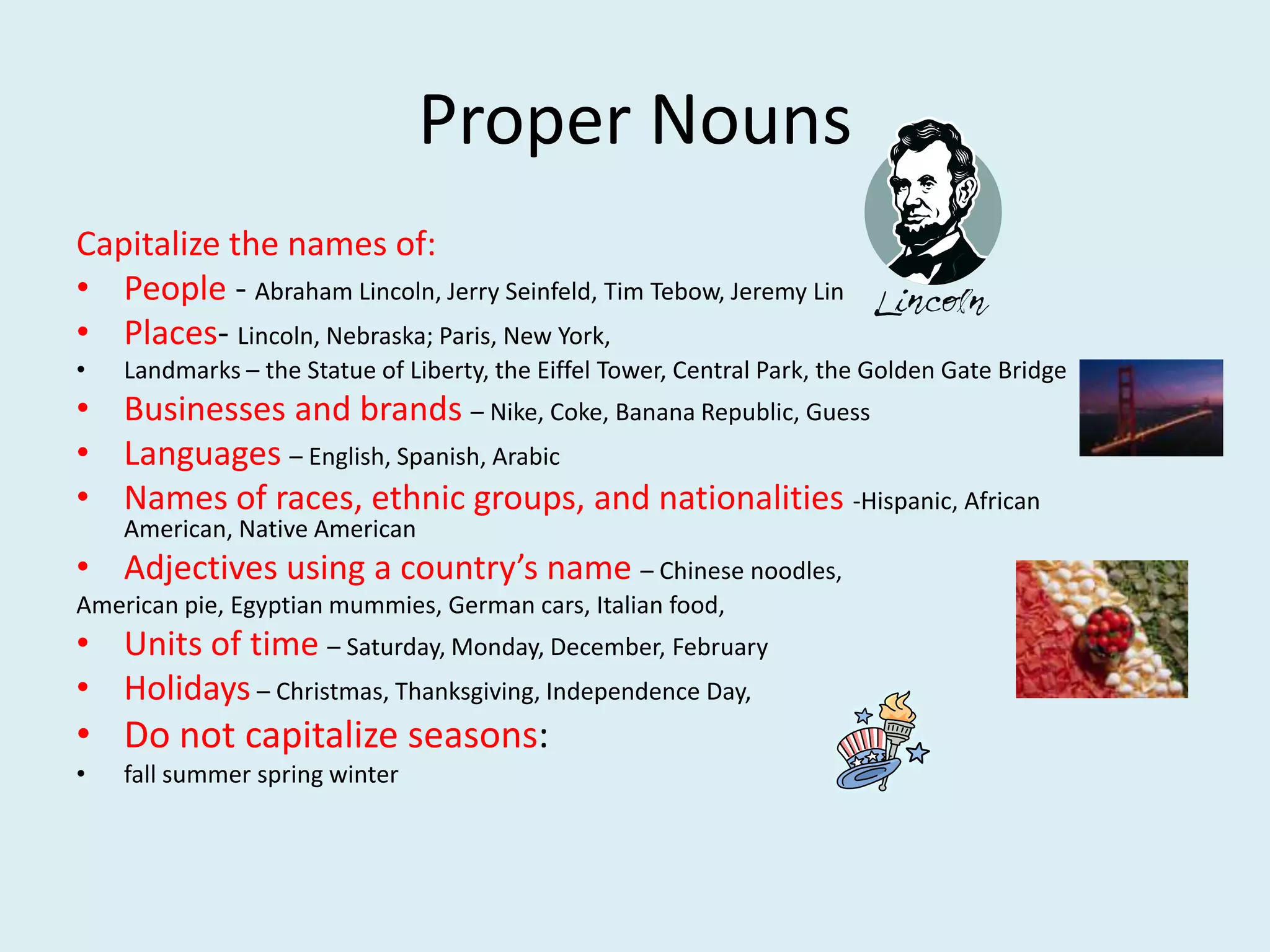 Proper Nouns
Capitalize the names of:
• People - Abraham Lincoln, Jerry Seinfeld, Tim Tebow, Jeremy Lin
• Places- Lincoln, Nebraska; Paris, New York,
• Landmarks – the Statue of Liberty, the Eiffel Tower, Central Park, the Golden Gate Bridge
• Businesses and brands – Nike, Coke, Banana Republic, Guess
• Languages – English, Spanish, Arabic
• Names of races, ethnic groups, and nationalities -Hispanic, African American,
Native American
• Adjectives using a country’s name – Chinese noodles,
American pie, Egyptian mummies, German cars, Italian food,
• Units of time – Saturday, Monday, December, February
• Holidays – Christmas, Thanksgiving, Independence Day,
• Do not capitalize seasons:
• fall summer spring winter
 