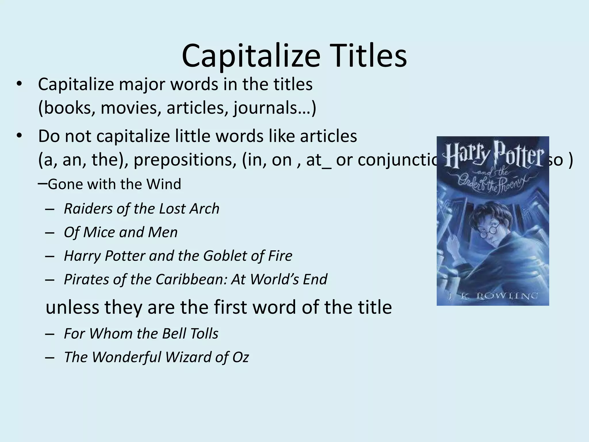 Capitalize Titles
• Capitalize major words in the titles (books, movies, articles,
journals…)
• Do not capitalize little words like articles (a, an, the), prepositions,
(in, on , at_ or conjunctions (and, but, so ) –Gone with the Wind
– Raiders of the Lost Arch
– Of Mice and Men
– Harry Potter and the Goblet of Fire
– Pirates of the Caribbean: At World’s End
unless they are the first word of the title
– For Whom the Bell Tolls
– The Wonderful Wizard of Oz
 
