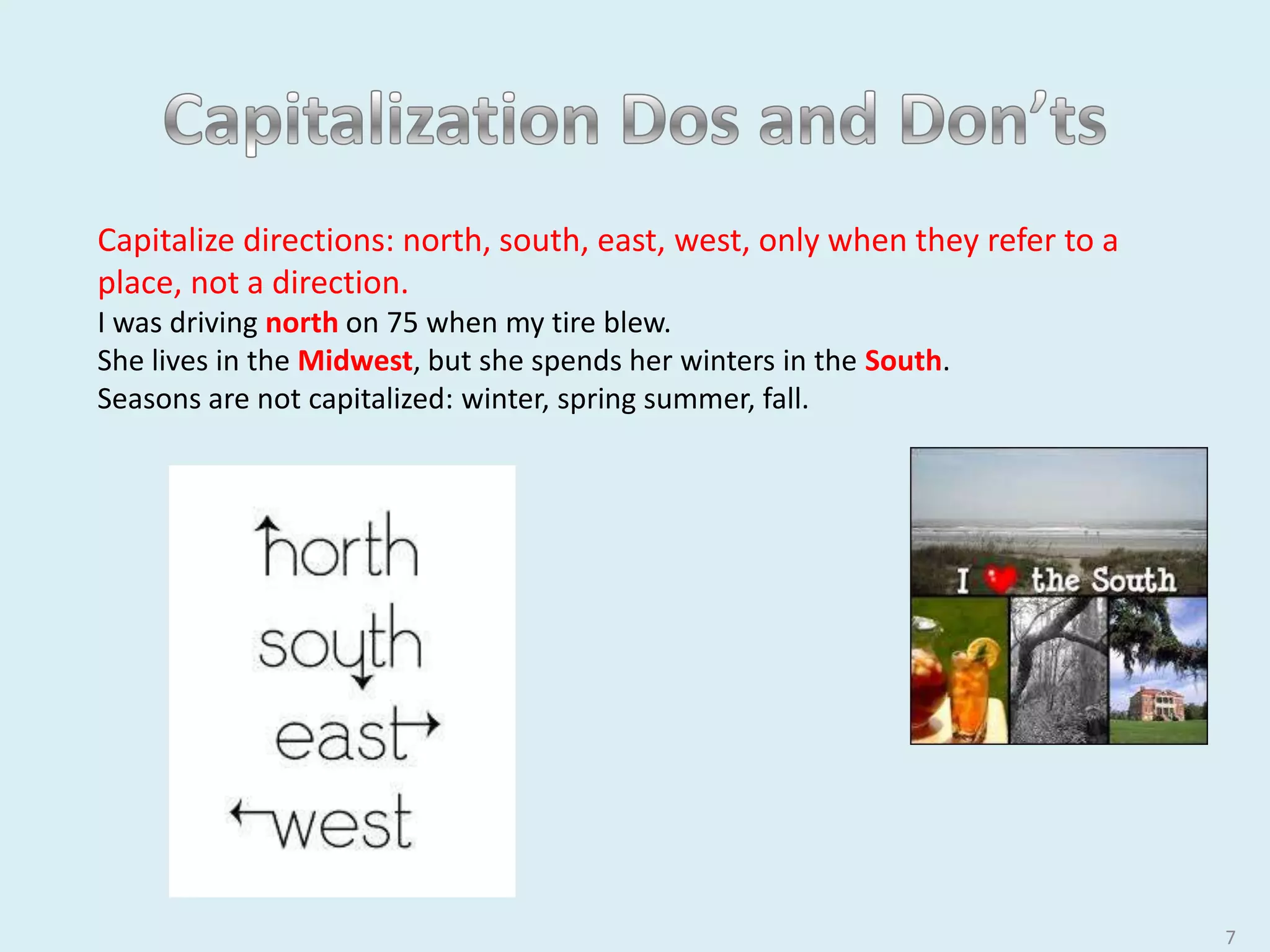 7
Capitalize directions: north, south, east, west, only when they refer to a place,
not a direction.
I was driving north on 75 when my tire blew.
She lives in the Midwest, but she spends her winters in the South.
Seasons are not capitalized: winter, spring summer, fall.
 