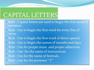 CAPITAL LETTERS
 Rule : Capital letters are used to begin the first word of
sentence.
 Rule : Use to begin the first word for every line of
verse.
 Rule : Use to begin the first word of direct speech.
 Rule : Use to begin the names of months and days.
 Rule : Use for proper noun and proper adjectives.
 Rule : Use for the name of instructions.
 Rule : Use for the name of festivals.
 Rule : Use for the pronoun “ T’’
 