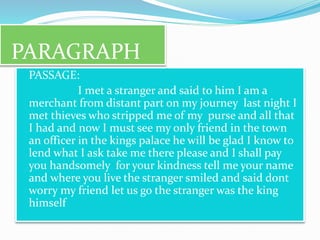 PARAGRAPH
 PASSAGE:
 I met a stranger and said to him I am a
merchant from distant part on my journey last night I
met thieves who stripped me of my purse and all that
I had and now I must see my only friend in the town
an officer in the kings palace he will be glad I know to
lend what I ask take me there please and I shall pay
you handsomely for your kindness tell me your name
and where you live the stranger smiled and said dont
worry my friend let us go the stranger was the king
himself
 