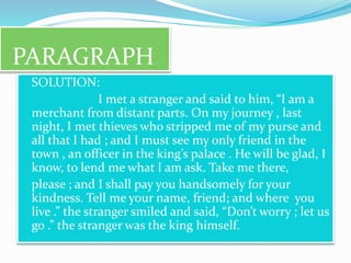 PARAGRAPH
 SOLUTION:
 I met a stranger and said to him, “I am a
merchant from distant parts. On my journey , last
night, I met thieves who stripped me of my purse and
all that I had ; and I must see my only friend in the
town , an officer in the king’s palace . He will be glad, I
know, to lend me what I am ask. Take me there,
 please ; and I shall pay you handsomely for your
kindness. Tell me your name, friend; and where you
live .” the stranger smiled and said, “Don’t worry ; let us
go .” the stranger was the king himself.
 