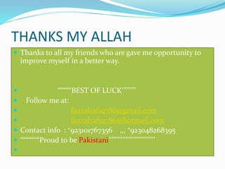 THANKS MY ALLAH
 Thanks to all my friends who are gave me opportunity to
improve myself in a better way.
 “““““BEST OF LUCK’’’’’’’’’
 Follow me at:
 faazalrafiq786@gmail.com
 faazalrafiq786@hotmail.com
 Contact info : ⁺923101767356 ,,, ⁺923048268395
 “““““““Proud to be Pakistani’’’’’’’’’’’’’’’’’’’’’’’’’’’’’’

 