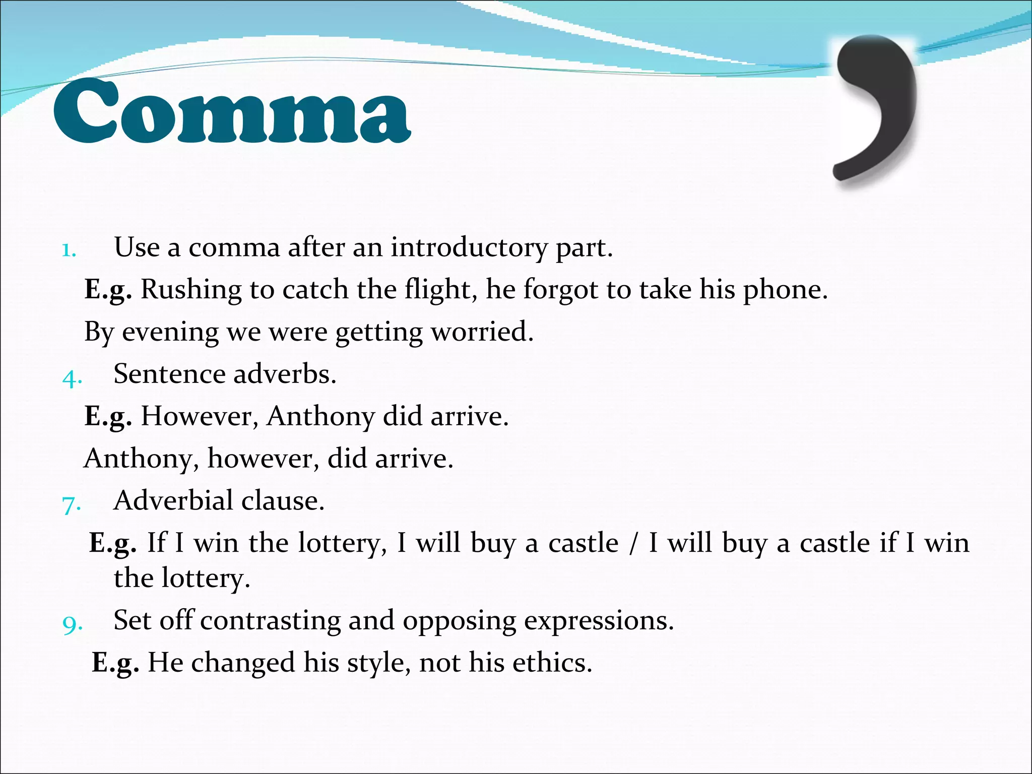 Comma Use a comma after an introductory part. E.g.  Rushing to catch the flight, he forgot to take his phone. By evening we were getting worried. Sentence adverbs. E.g.  However, Anthony did arrive. Anthony, however, did arrive. Adverbial clause.  E.g.  If I win the lottery, I will buy a castle / I will buy a castle if I win the lottery. Set off contrasting and opposing expressions.  E.g.  He changed his style, not his ethics. 