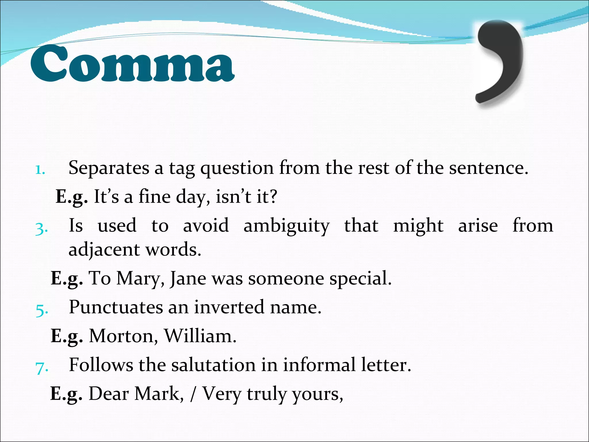 Comma Separates a tag question from the rest of the sentence. E.g.  It’s a fine day, isn’t it? Is used to avoid ambiguity that might arise from adjacent words. E.g.  To Mary, Jane was someone special. Punctuates an inverted name. E.g.  Morton, William. Follows the salutation in informal letter.  E.g.  Dear Mark, / Very truly yours, 
