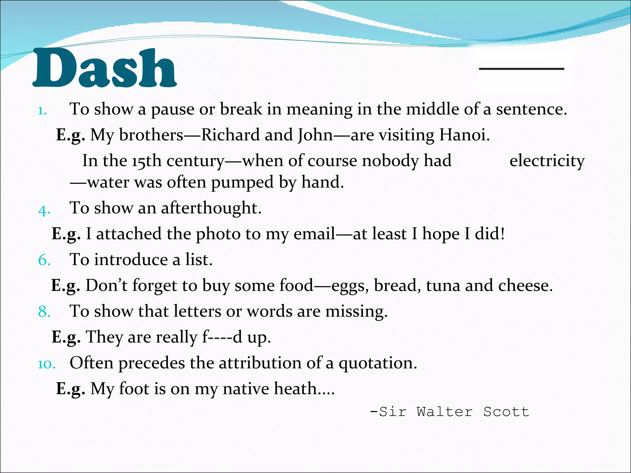 Dash To show a pause or break in meaning in the middle of a sentence. E.g.  My brothers—Richard and John—are visiting Hanoi.  In the 15th century—when of course nobody had  electricity—water was often pumped by hand.  To show an afterthought. E.g.  I attached the photo to my email—at least I hope I did! To introduce a list. E.g.  Don’t forget to buy some food—eggs, bread, tuna and cheese. To show that letters or words are missing. E.g.  They are really f----d up. Often precedes the attribution of a quotation. E.g.  My foot is on my native heath....  -Sir Walter Scott 