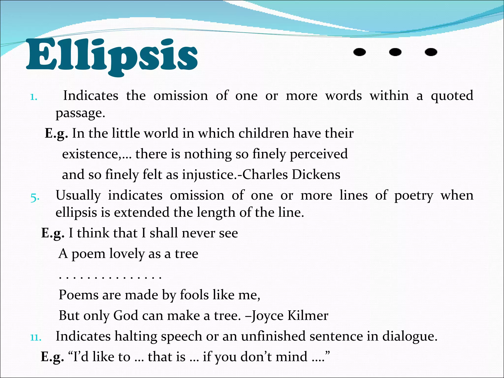 Ellipsis  Indicates the omission of one or more words within a quoted passage. E.g.  In the little world in which children have their existence,… there is nothing so finely perceived  and so finely felt as injustice.-Charles Dickens Usually indicates omission of one or more lines of poetry when ellipsis is extended the length of the line. E.g.  I think that I shall never see A poem lovely as a tree . . . . . . . . . . . . . . .  Poems are made by fools like me, But only God can make a tree. –Joyce Kilmer Indicates halting speech or an unfinished sentence in dialogue. E.g.  “I’d like to … that is … if you don’t mind ….” 