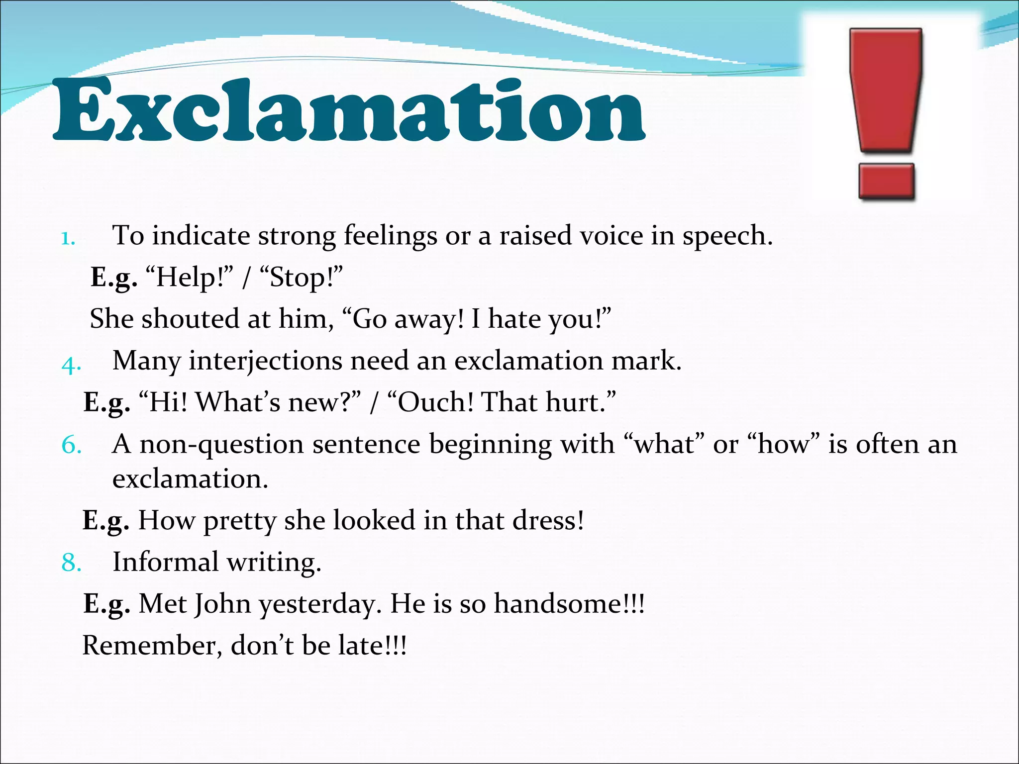 Exclamation  To indicate strong feelings or a raised voice in speech. E.g.  “Help!” / “Stop!”  She shouted at him, “Go away! I hate you!”  Many interjections need an exclamation mark. E.g.  “Hi! What’s new?” / “Ouch! That hurt.” A non-question sentence beginning with “what” or “how” is often an exclamation. E.g.  How pretty she looked in that dress! Informal writing. E.g.  Met John yesterday. He is so handsome!!! Remember, don’t be late!!! 