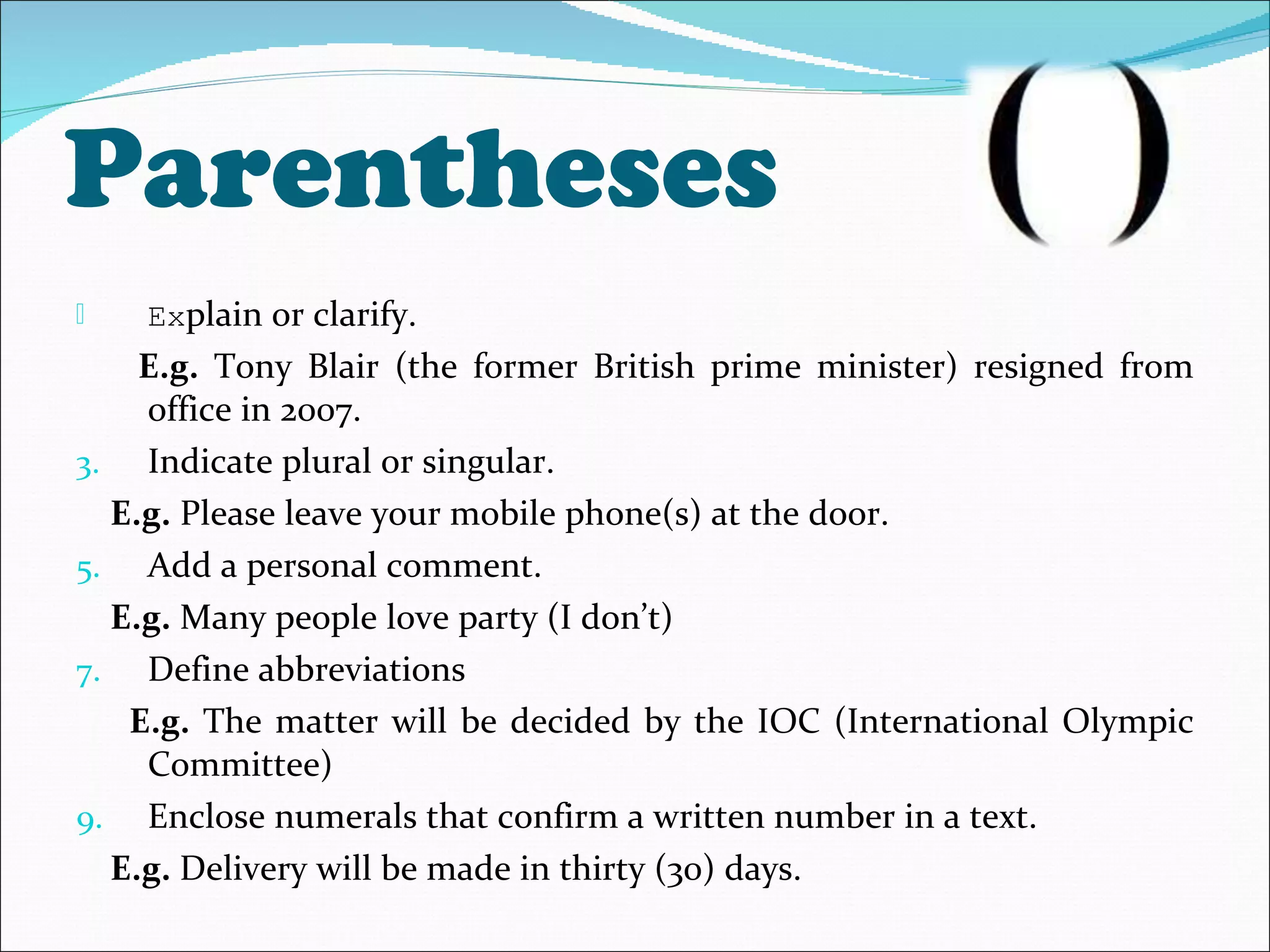 Parentheses Ex plain or clarify. E.g.  Tony Blair (the former British prime minister) resigned from office in 2007. Indicate plural or singular. E.g.  Please leave your mobile phone(s) at the door. Add a personal comment. E.g.  Many people love party (I don’t) Define abbreviations E.g.  The matter will be decided by the IOC (International Olympic Committee) Enclose numerals that confirm a written number in a text. E.g.  Delivery will be made in thirty (30) days. 