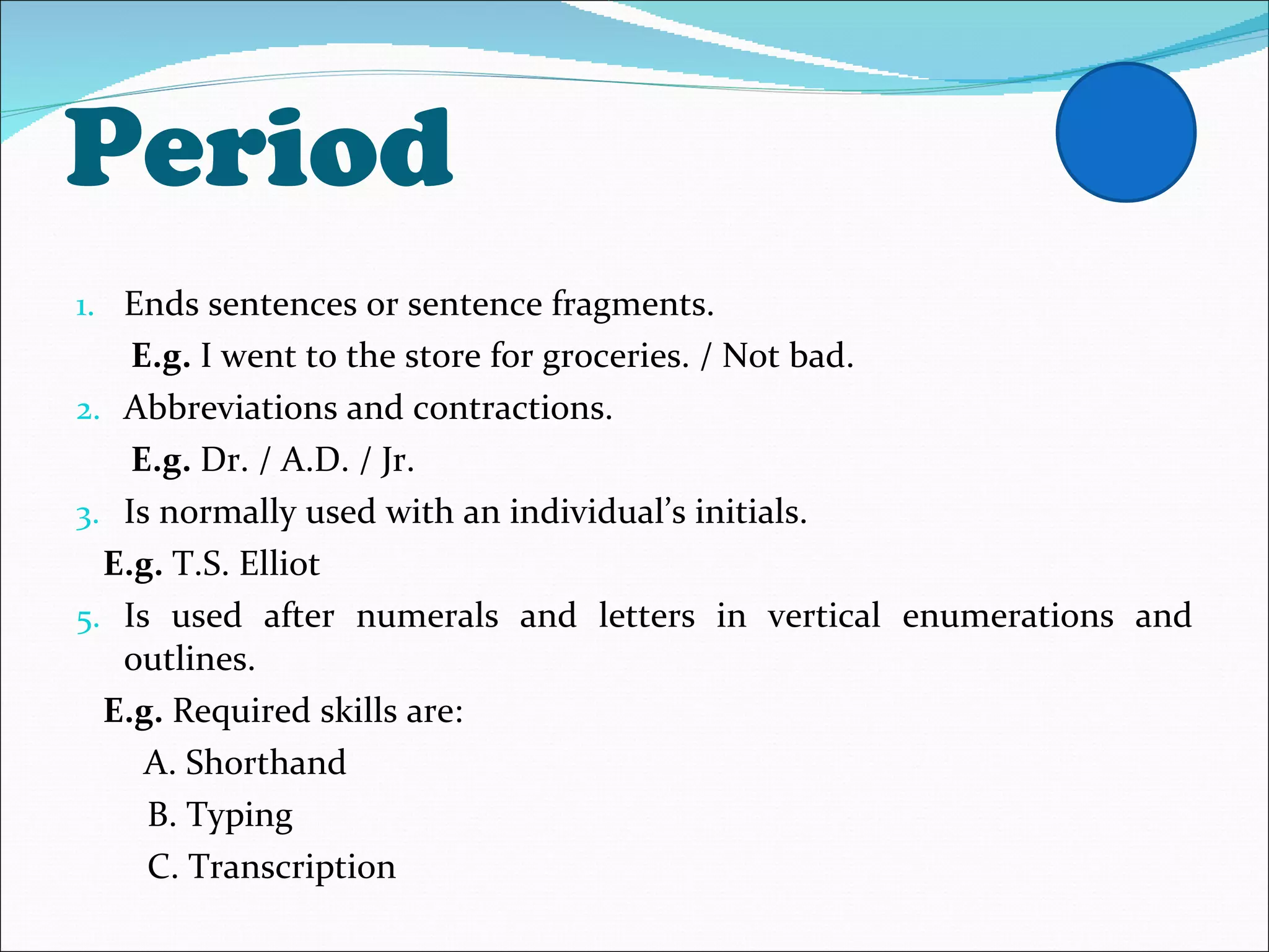 Period Ends sentences or sentence fragments. E.g.  I went to the store for groceries. / Not bad. Abbreviations and contractions. E.g.  Dr. / A.D. / Jr.  Is normally used with an individual’s initials. E.g.  T.S. Elliot Is used after numerals and letters in vertical enumerations and outlines. E.g.  Required skills are: A. Shorthand B. Typing C. Transcription 