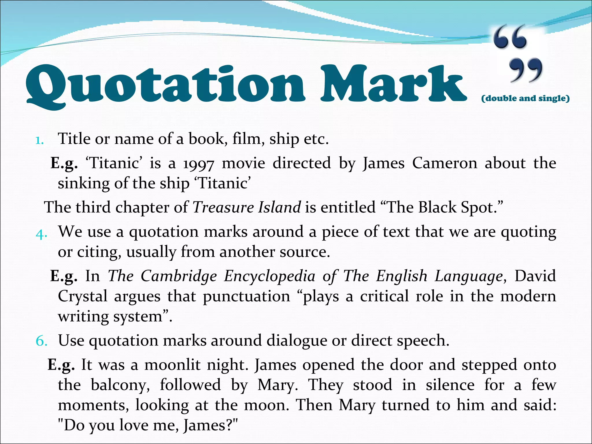 Quotation Mark  (double and single) Title or name of a book, film, ship etc. E.g.  ‘Titanic’ is a 1997 movie directed by James Cameron about the sinking of the ship ‘Titanic’ The third chapter of  Treasure Island  is entitled “The Black Spot.” We use a quotation marks around a piece of text that we are quoting or citing, usually from another source. E.g.  In  The Cambridge Encyclopedia of The English Language , David Crystal argues that punctuation “plays a critical role in the modern writing system”. Use quotation marks around dialogue or direct speech. E.g.  It was a moonlit night. James opened the door and stepped onto the balcony, followed by Mary. They stood in silence for a few moments, looking at the moon. Then Mary turned to him and said: &quot;Do you love me, James?&quot; 