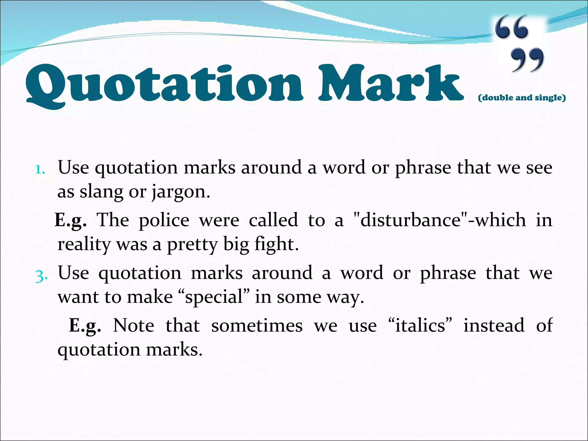 Quotation Mark  (double and single) Use quotation marks around a word or phrase that we see as slang or jargon. E.g.  The police were called to a &quot;disturbance&quot;-which in reality was a pretty big fight. Use quotation marks around a word or phrase that we want to make “special” in some way. E.g.  Note that sometimes we use “italics” instead of quotation marks. 