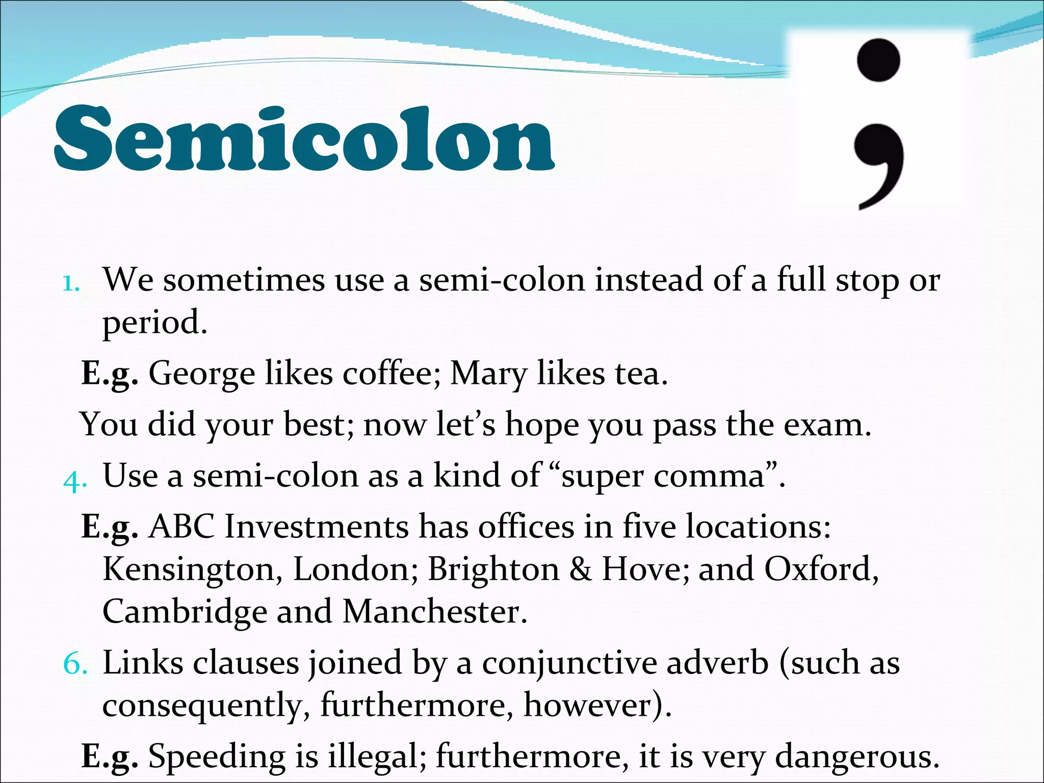 Semicolon We sometimes use a semi-colon instead of a full stop or period. E.g.  George likes coffee; Mary likes tea. You did your best; now let’s hope you pass the exam. Use a semi-colon as a kind of “super comma”. E.g.  ABC Investments has offices in five locations: Kensington, London; Brighton & Hove; and Oxford, Cambridge and Manchester. Links clauses joined by a conjunctive adverb (such as consequently, furthermore, however). E.g.  Speeding is illegal; furthermore, it is very dangerous. 