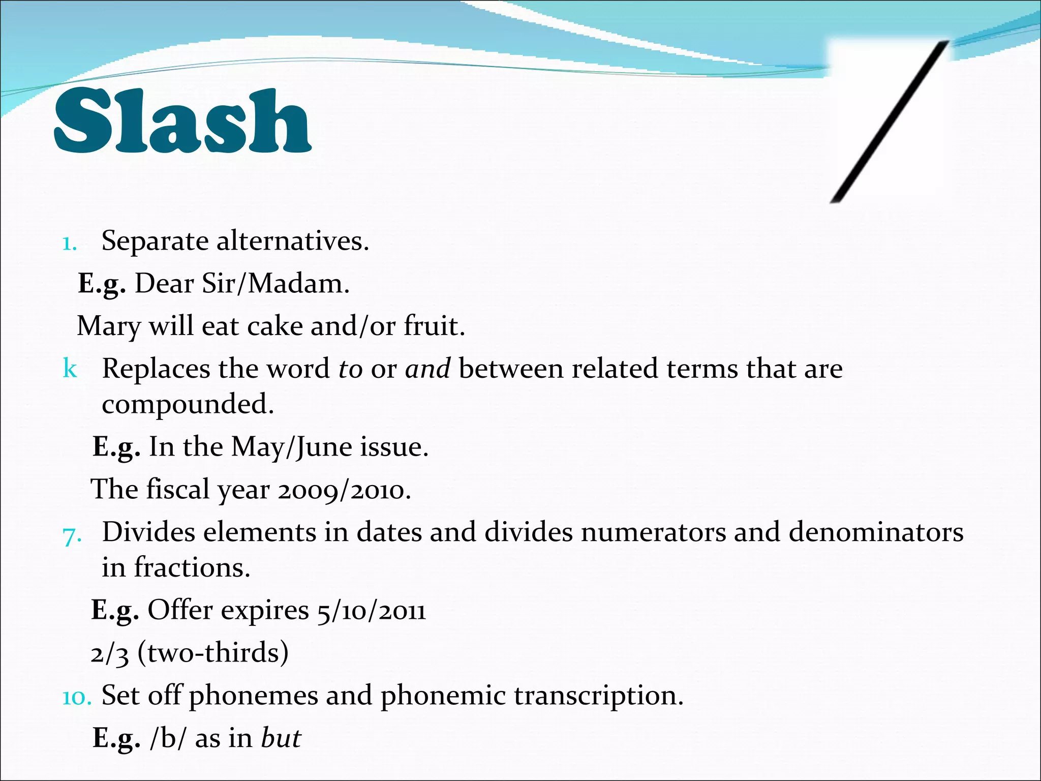 Slash  Separate alternatives. E.g.  Dear Sir/Madam. Mary will eat cake and/or fruit. Replaces the word  to  or  and  between related terms that are compounded. E.g.  In the May/June issue. The fiscal year 2009/2010. Divides elements in dates and divides numerators and denominators in fractions.  E.g.  Offer expires 5/10/2011 2/3 (two-thirds) Set off phonemes and phonemic transcription. E.g.  /b/ as in  but 