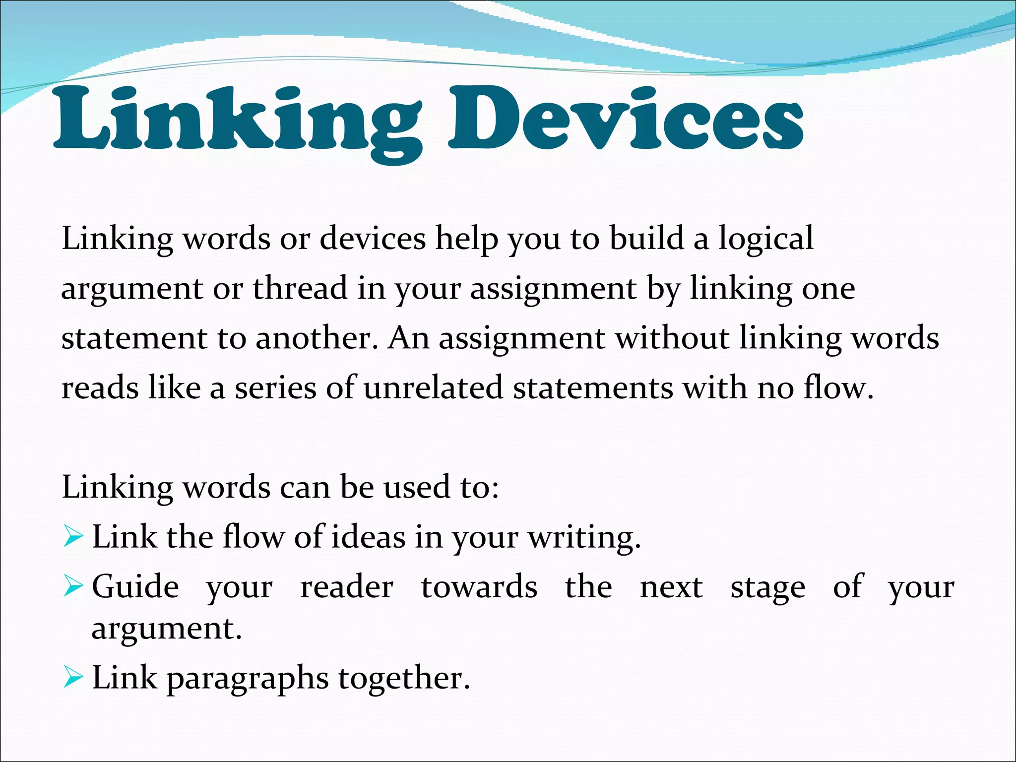 Linking Devices  Linking words or devices help you to build a logical argument or thread in your assignment by linking one statement to another. An assignment without linking words reads like a series of unrelated statements with no flow.  Linking words can be used to: Link the flow of ideas in your writing.  Guide your reader towards the next stage of your argument. Link paragraphs together.  