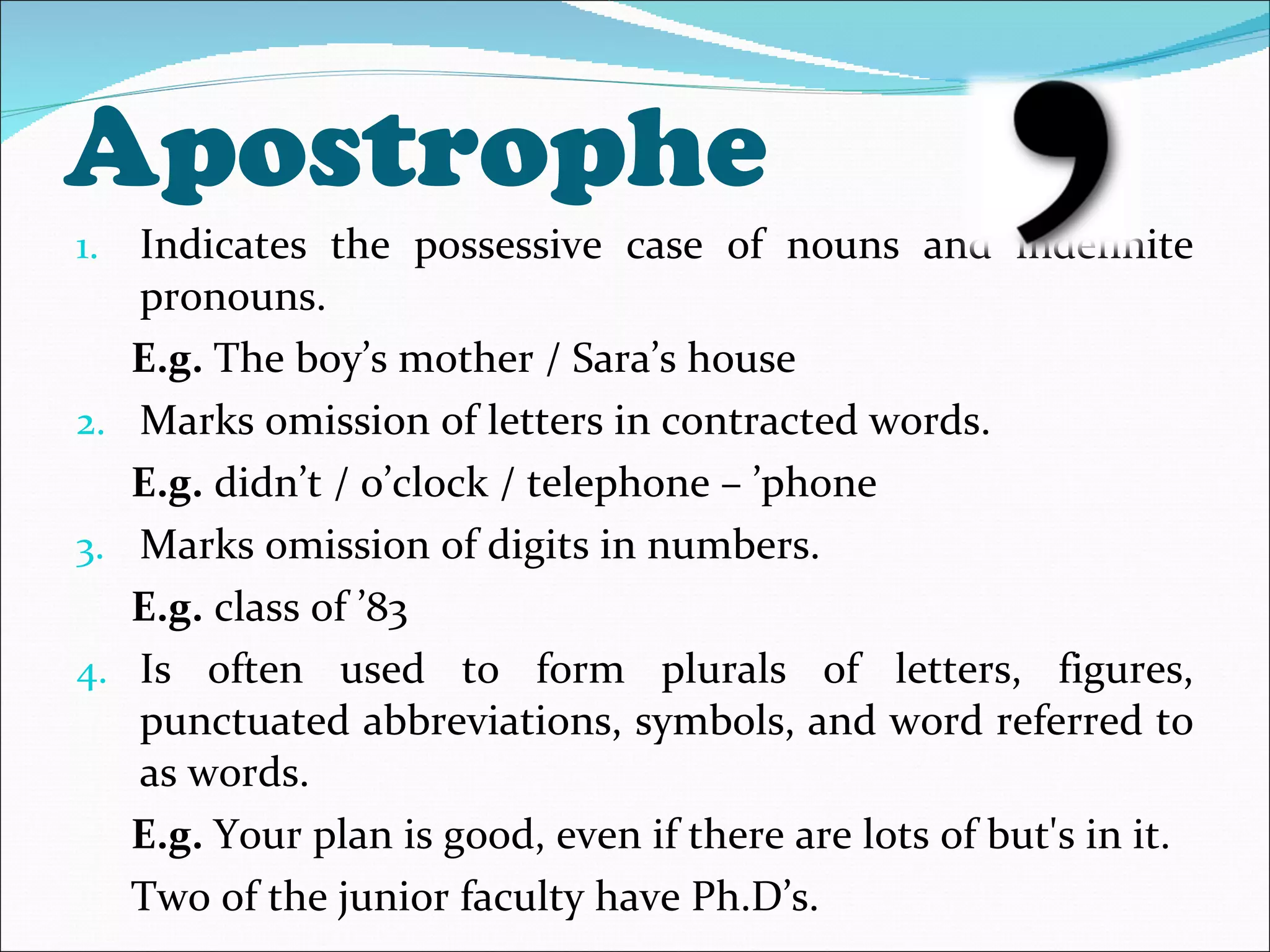 Apostrophe Indicates the possessive case of nouns and indefinite pronouns. E.g.  The boy’s mother / Sara’s house Marks omission of letters in contracted words. E.g.  didn’t / o’clock / telephone – ’phone Marks omission of digits in numbers. E.g.  class of ’83 Is often used to form plurals of letters, figures, punctuated abbreviations, symbols, and word referred to as words. E.g.  Your plan is good, even if there are lots of but's in it. Two of the junior faculty have Ph.D’s. 