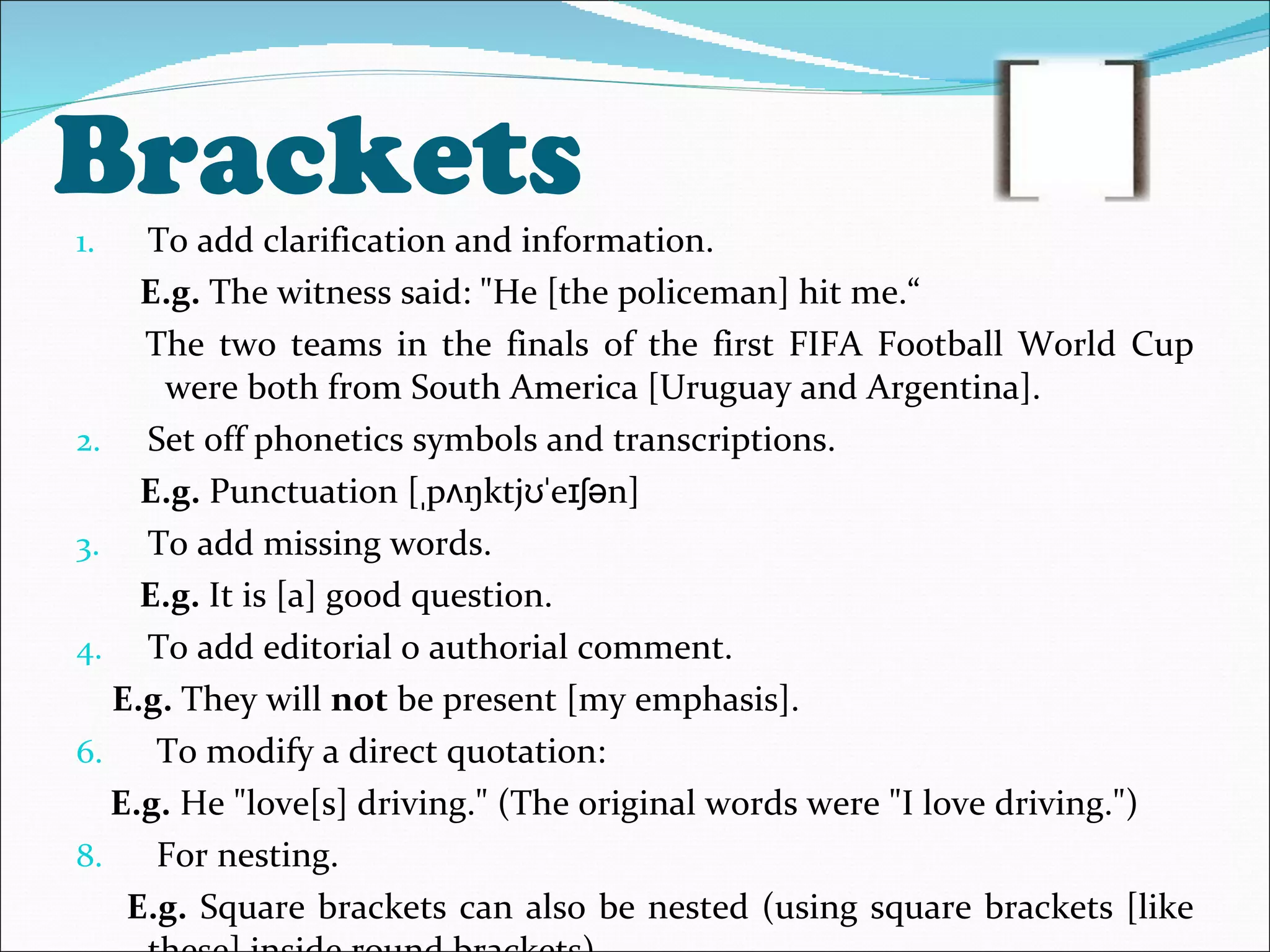 Brackets  To add clarification and information. E.g.  The witness said: &quot;He [the policeman] hit me.“ The two teams in the finals of the first FIFA Football World Cup were both from South America [Uruguay and Argentina]. Set off phonetics symbols and transcriptions. E.g.  Punctuation  [ˌpʌŋktjʊˈeɪʃən] To add missing words. E.g.  It is [a] good question. To add editorial o authorial comment. E.g.  They will  not  be present [my emphasis]. To modify a direct quotation:  E.g.  He &quot;love[s] driving.&quot; (The original words were &quot;I love driving.&quot;)  For nesting. E.g.  Square brackets can also be nested (using square brackets [like these] inside round brackets). 