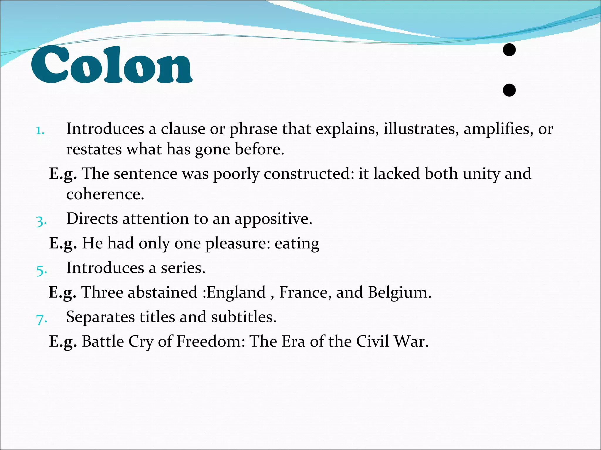 Colon Introduces a clause or phrase that explains, illustrates, amplifies, or restates what has gone before. E.g.  The sentence was poorly constructed: it lacked both unity and coherence. Directs attention to an appositive. E.g.  He had only one pleasure: eating Introduces a series. E.g.  Three abstained :England , France, and Belgium. Separates titles and subtitles. E.g.  Battle Cry of Freedom: The Era of the Civil War. 