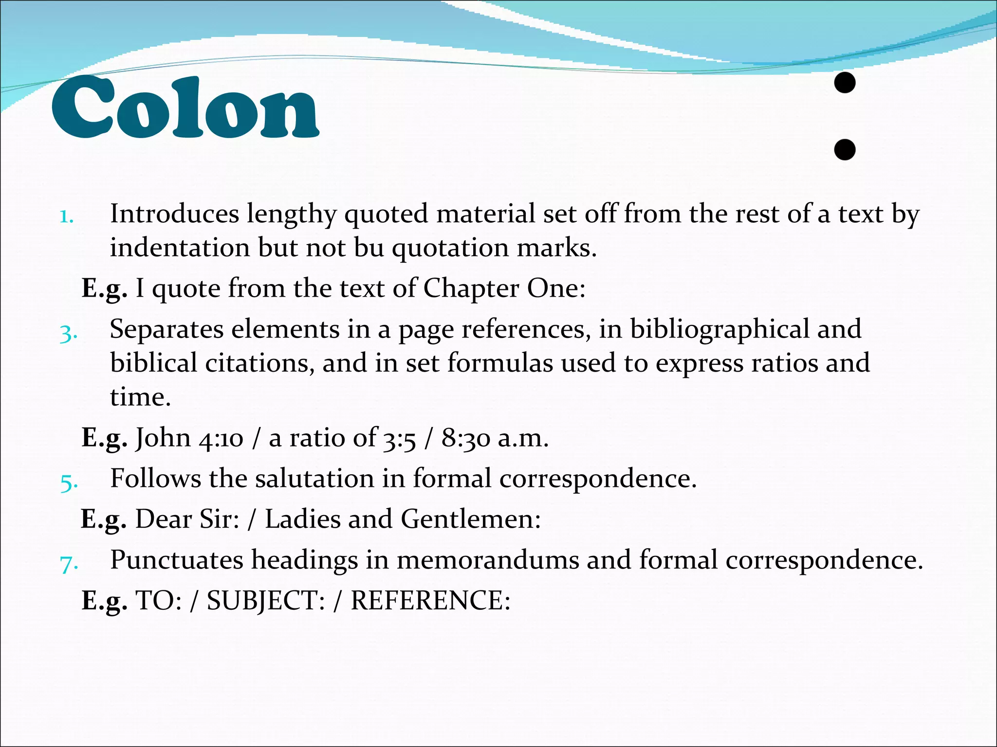 Colon Introduces lengthy quoted material set off from the rest of a text by indentation but not bu quotation marks. E.g.  I quote from the text of Chapter One: Separates elements in a page references, in bibliographical and biblical citations, and in set formulas used to express ratios and time. E.g.  John 4:10 / a ratio of 3:5 / 8:30 a.m. Follows the salutation in formal correspondence. E.g.  Dear Sir: / Ladies and Gentlemen: Punctuates headings in memorandums and formal correspondence.  E.g.  TO: / SUBJECT: / REFERENCE: 