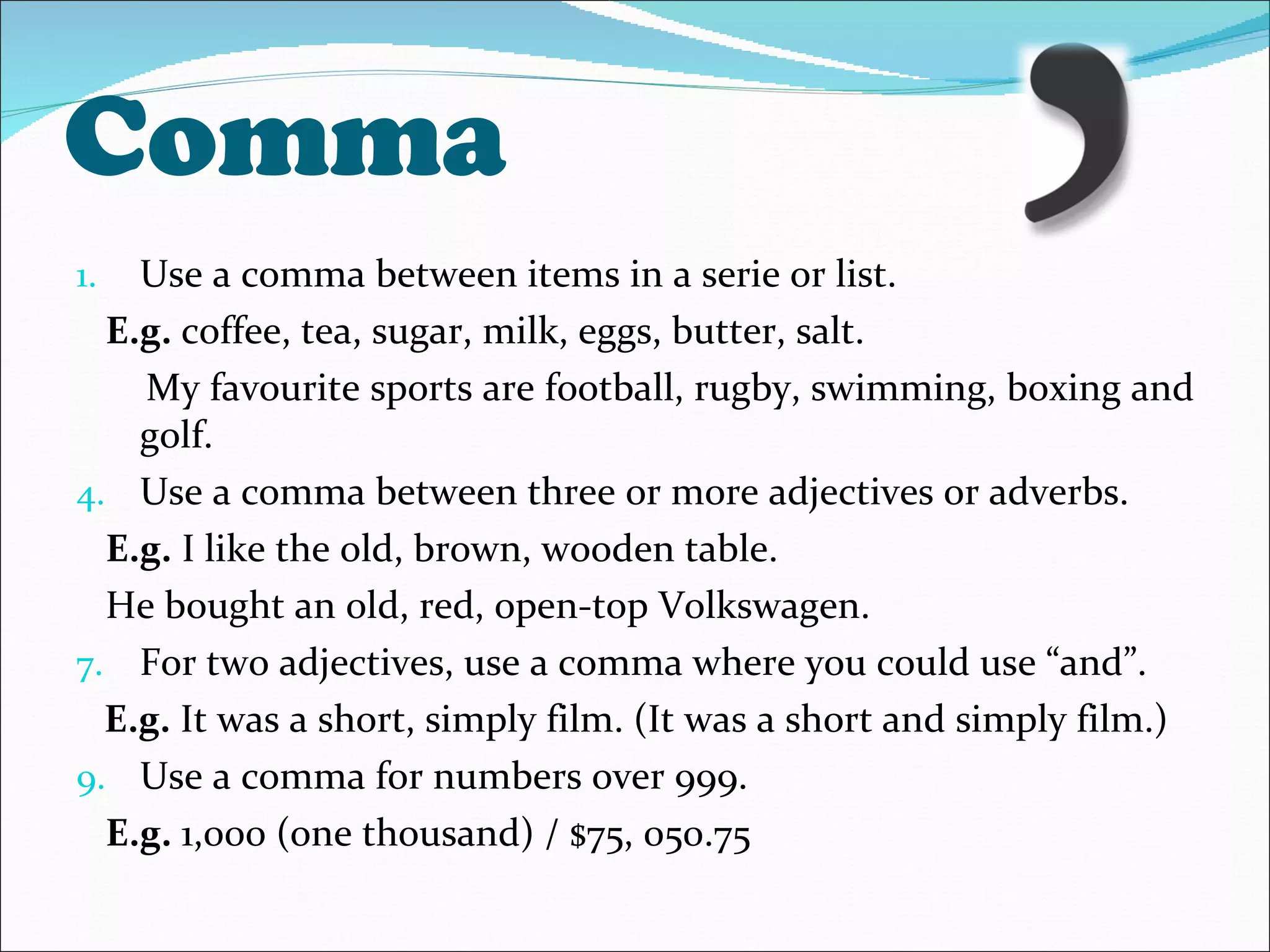 Comma Use a comma between items in a serie or list. E.g.  coffee, tea, sugar, milk, eggs, butter, salt.  My favourite sports are football, rugby, swimming, boxing and golf. Use a comma between three or more adjectives or adverbs. E.g.  I like the old, brown, wooden table. He bought an old, red, open-top Volkswagen. For two adjectives, use a comma where you could use “and”. E.g.  It was a short, simply film. (It was a short and simply film.) Use a comma for numbers over 999. E.g.  1,000 (one thousand) / $75, 050.75 