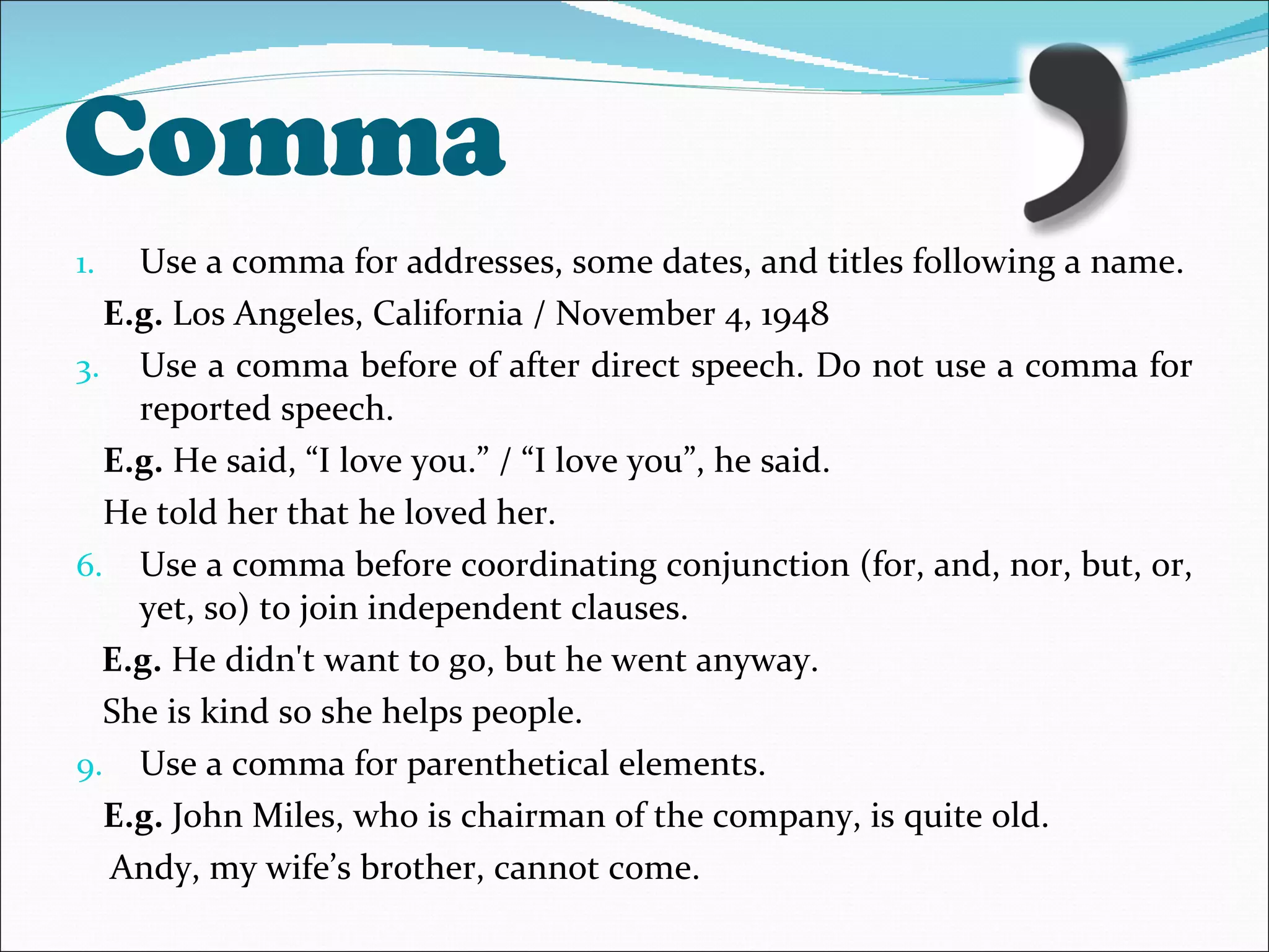 Comma Use a comma for addresses, some dates, and titles following a name. E.g.  Los Angeles, California / November 4, 1948 Use a comma before of after direct speech. Do not use a comma for reported speech. E.g.  He said, “I love you.” / “I love you”, he said. He told her that he loved her. Use a comma before coordinating conjunction (for, and, nor, but, or, yet, so) to join independent clauses.  E.g.  He didn't want to go, but he went anyway. She is kind so she helps people. Use a comma for parenthetical elements. E.g.  John Miles, who is chairman of the company, is quite old. Andy, my wife’s brother, cannot come. 