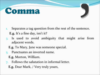 Comma Separates a tag question from the rest of the sentence. E.g.  It’s a fine day, isn’t it? Is used to avoid ambiguity that might arise from adjacent words. E.g.  To Mary, Jane was someone special. Punctuates an inverted name. E.g.  Morton, William. Follows the salutation in informal letter.  E.g.  Dear Mark, / Very truly yours, 