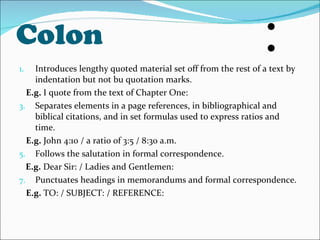 Colon Introduces lengthy quoted material set off from the rest of a text by indentation but not bu quotation marks. E.g.  I quote from the text of Chapter One: Separates elements in a page references, in bibliographical and biblical citations, and in set formulas used to express ratios and time. E.g.  John 4:10 / a ratio of 3:5 / 8:30 a.m. Follows the salutation in formal correspondence. E.g.  Dear Sir: / Ladies and Gentlemen: Punctuates headings in memorandums and formal correspondence.  E.g.  TO: / SUBJECT: / REFERENCE: 
