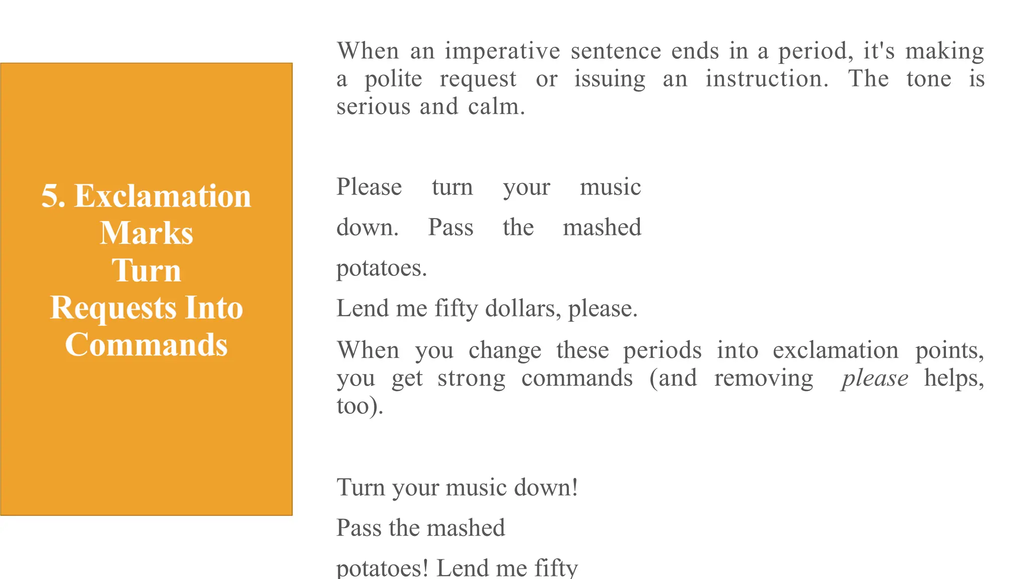 When an imperative sentence ends in a period, it's making
a polite request or issuing an instruction. The tone is
serious and calm.
Please turn your music
down. Pass the mashed
potatoes.
Lend me fifty dollars, please.
When you change these periods into exclamation points,
you get strong commands (and removing please helps,
too).
Turn your music down!
Pass the mashed
potatoes! Lend me fifty
 