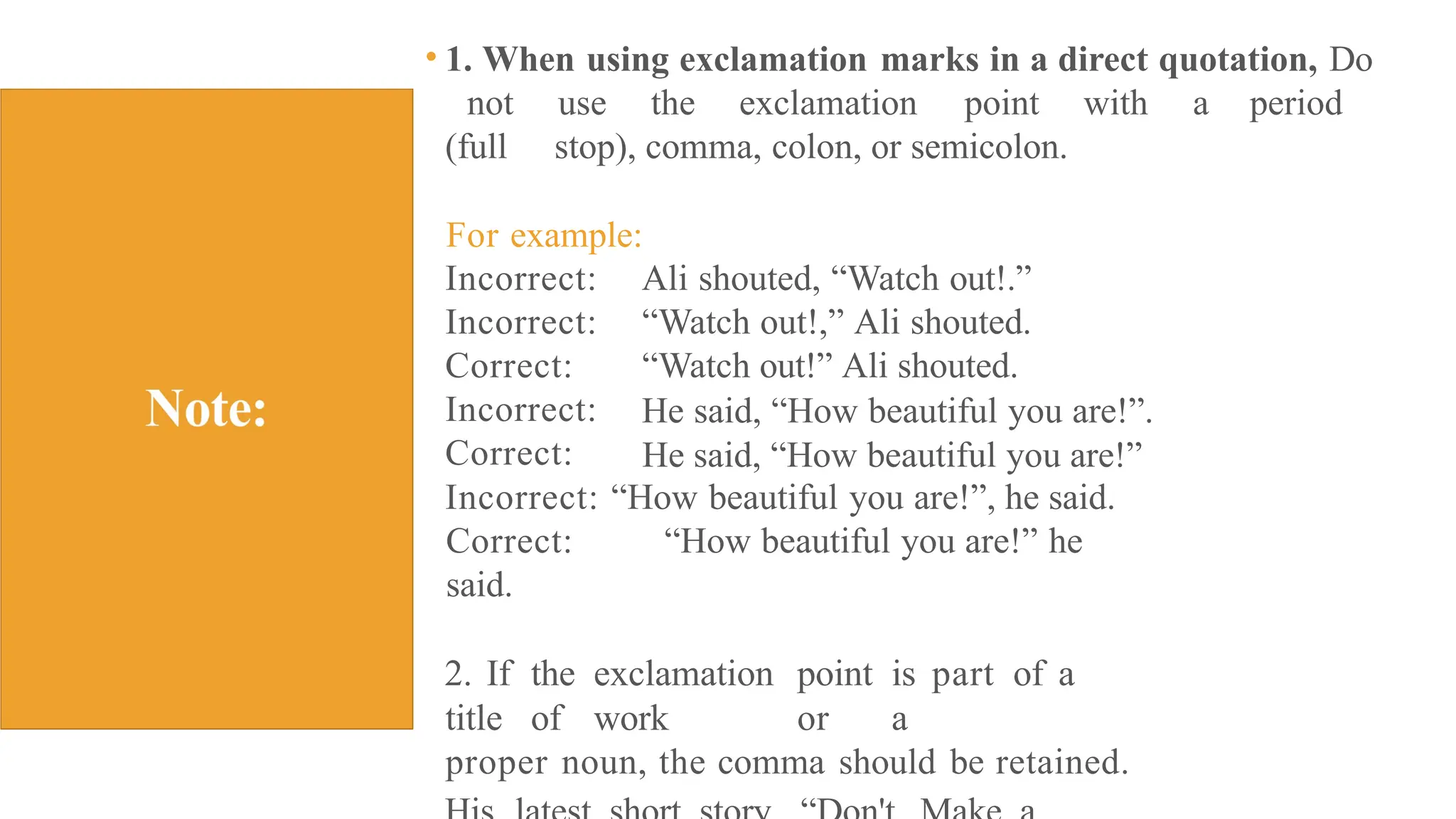 • 1. When using exclamation marks in a direct quotation, Do
not use the exclamation point with a period
(full stop), comma, colon, or semicolon.
For example:
Incorrect:
Incorrect:
Correct:
Incorrect:
Correct:
Ali shouted, “Watch out!.”
“Watch out!,” Ali shouted.
“Watch out!” Ali shouted.
He said, “How beautiful you are!”.
He said, “How beautiful you are!”
Incorrect: “How beautiful you are!”, he said.
Correct: “How beautiful you are!” he
said.
2. If the exclamation point is part of a
title of work or a
proper noun, the comma should be retained.
 