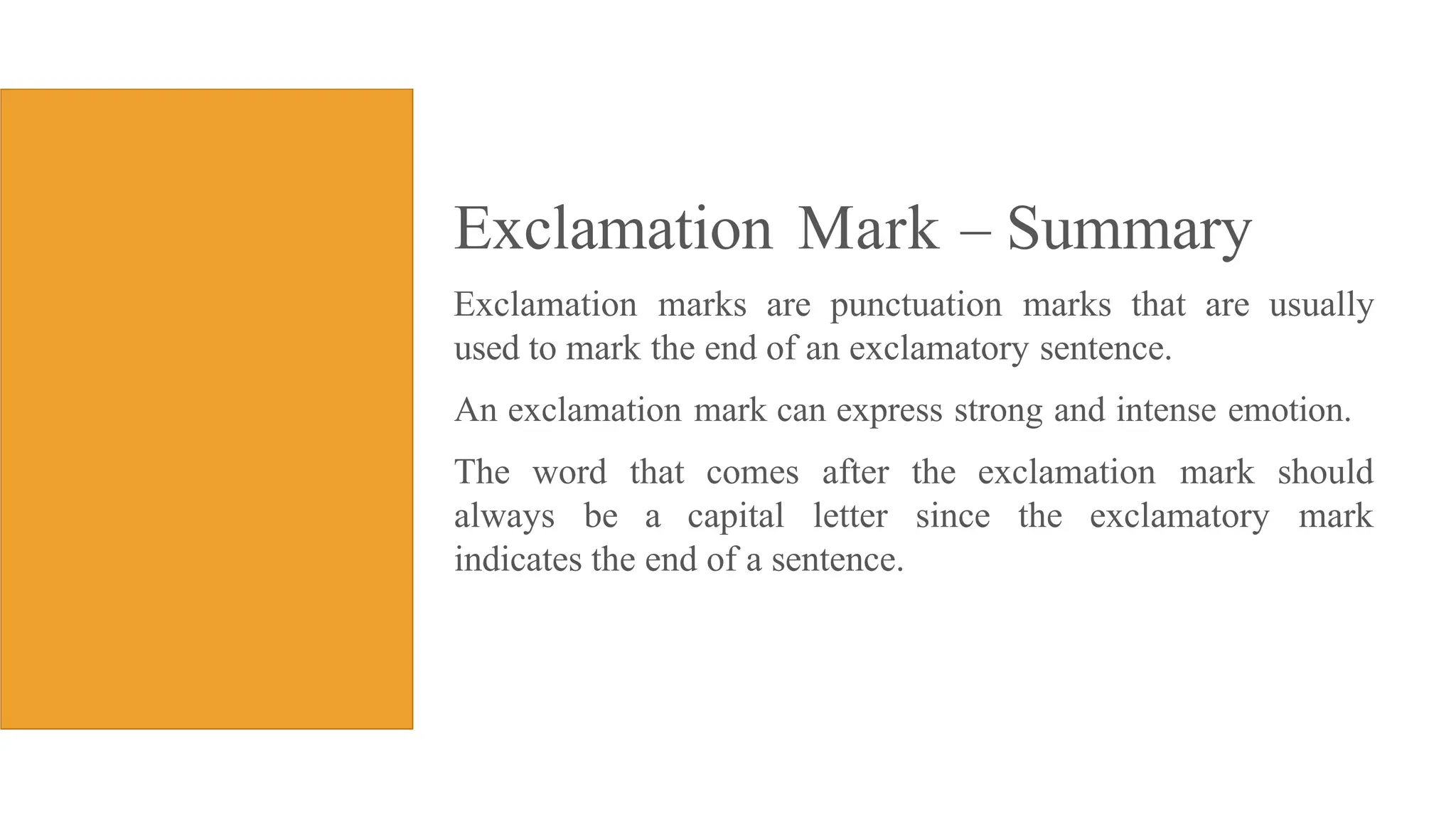 Exclamation Mark Summary
Exclamation marks are punctuation marks that are usually
used to mark the end of an exclamatory sentence.
An exclamation mark can express strong and intense emotion.
The word that comes after the exclamation mark should
always be a capital letter since the exclamatory mark
indicates the end of a sentence.
 