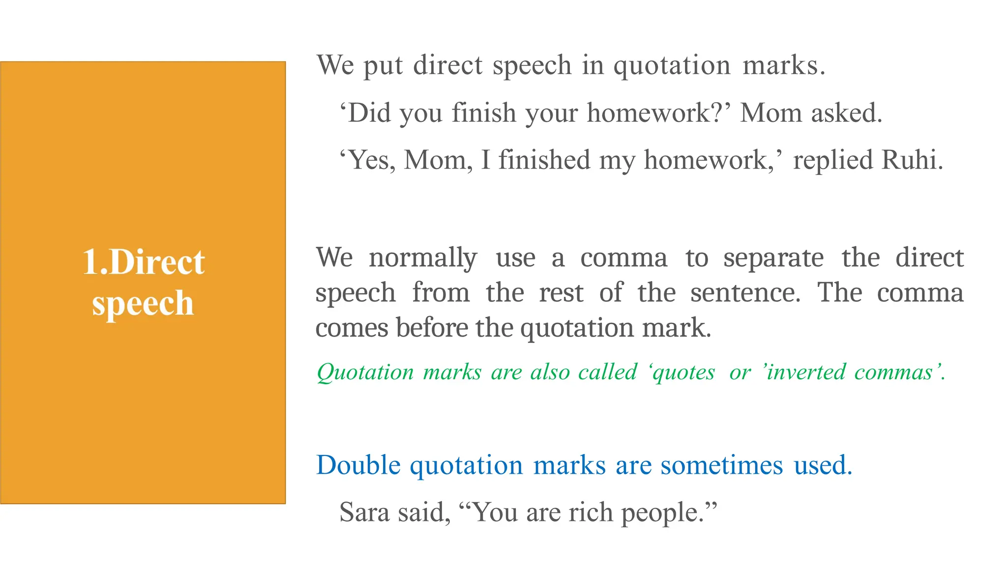 We put direct speech in quotation marks.
‘Did you finish your homework?’ Mom asked.
‘Yes, Mom, I finished my homework,’ replied Ruhi.
We normally use a comma to separate the direct
speech from the rest of the sentence. The comma
comes before the quotation mark.
Quotation marks are also called ‘quotes or ’inverted commas’.
Double quotation marks are sometimes used.
Sara said, “You are rich people.”
 