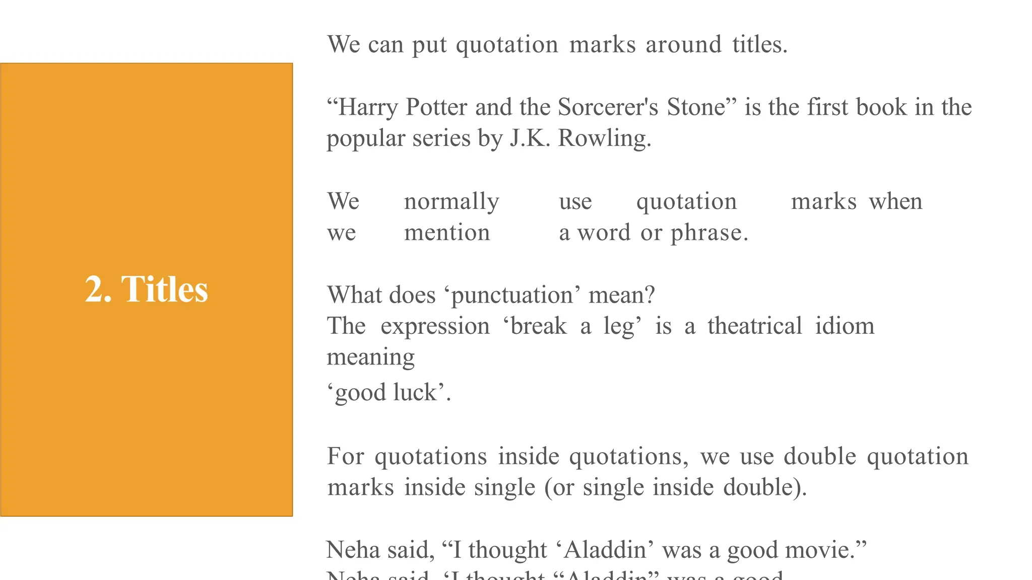 We can put quotation marks around titles.
“Harry Potter and the Sorcerer's Stone” is the first book in the
popular series by J.K. Rowling.
We normally use quotation marks when
we mention a word or phrase.
What does ‘punctuation’ mean?
The expression ‘break a leg’ is a theatrical idiom
meaning
‘good luck’.
For quotations inside quotations, we use double quotation
marks inside single (or single inside double).
Neha said, “I thought ‘Aladdin’ was a good movie.”
 