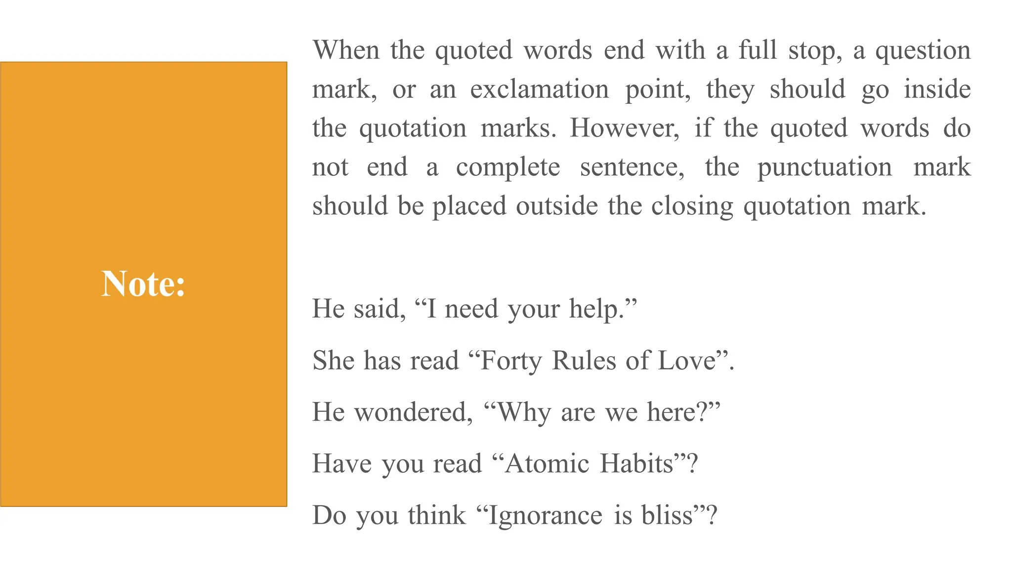 When the quoted words end with a full stop, a question
mark, or an exclamation point, they should go inside
the quotation marks. However, if the quoted words do
not end a complete sentence, the punctuation mark
should be placed outside the closing quotation mark.
He said, “I need your help.”
She has read “Forty Rules of Love”.
He wondered, “Why are we here?”
Have you read “Atomic Habits”?
Do you think “Ignorance is bliss”?
 