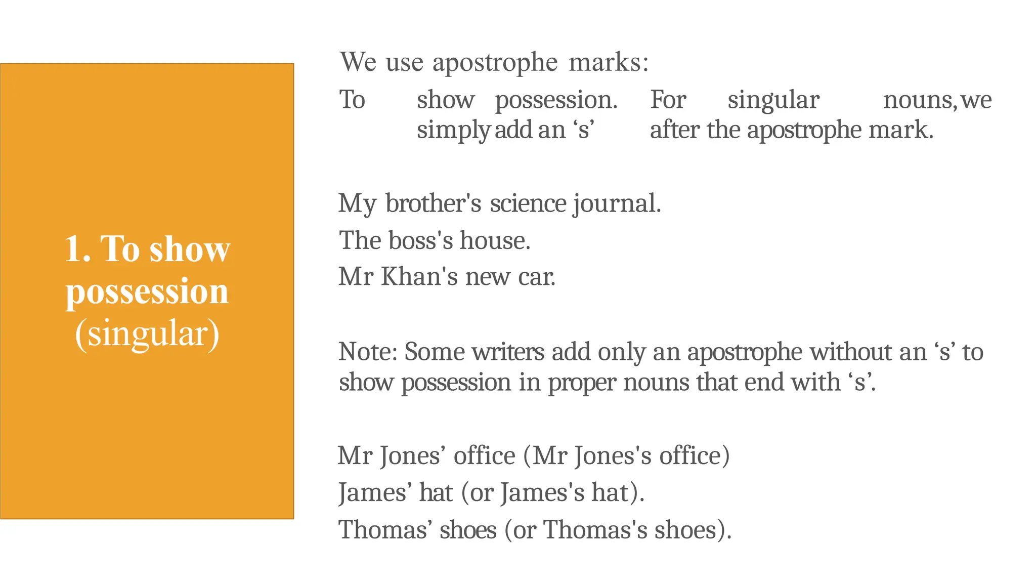 We use apostrophe marks:
To show possession. For singular nouns,we
simplyadd an ‘s’ after the apostrophe mark.
My brother's science journal.
The boss's house.
Mr Khan's new car.
Note: Some writers add only an apostrophe without an ‘s’ to
show possession in proper nouns that end with ‘s’.
Mr Jones’ office (Mr Jones's office)
James’ hat (or James's hat).
Thomas’ shoes (or Thomas's shoes).
 