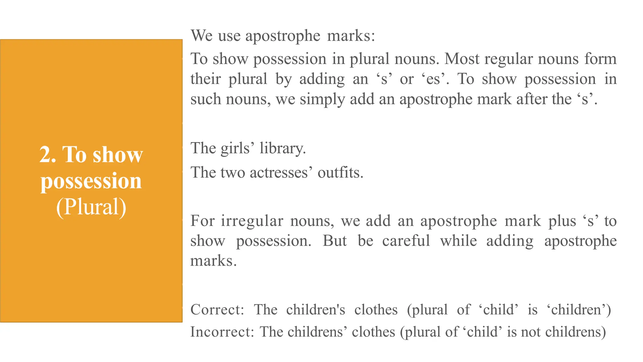 We use apostrophe marks:
To show possession in plural nouns. Most regular nouns form
their plural by adding an ‘s’ or ‘es’. To show possession in
such nouns, we simply add an apostrophe mark after the ‘s’.
The girls’ library.
The two actresses’ outfits.
For irregular nouns, we add an apostrophe mark plus ‘s’ to
show possession. But be careful while adding apostrophe
marks.
Correct: The children's clothes (plural of ‘child’ is ‘children’)
Incorrect: The childrens’ clothes (plural of ‘child’ is not childrens)
 