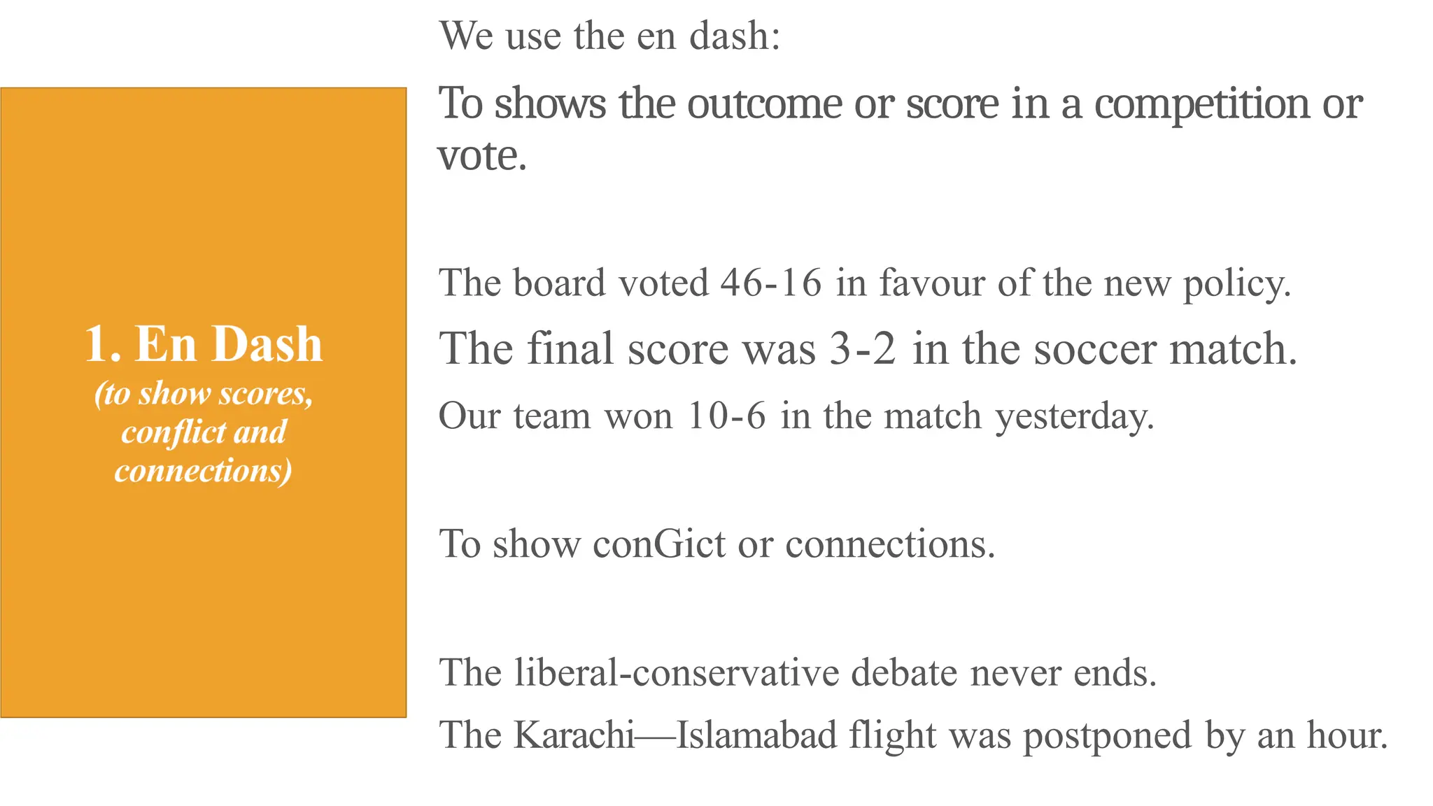 We use the en dash:
To shows the outcome or score in a competition or
vote.
The board voted 46-16 in favour of the new policy.
The final score was 3-2 in the soccer match.
Our team won 10-6 in the match yesterday.
To show conGict or connections.
The liberal-conservative debate never ends.
The Karachi—Islamabad flight was postponed by an hour.
 
