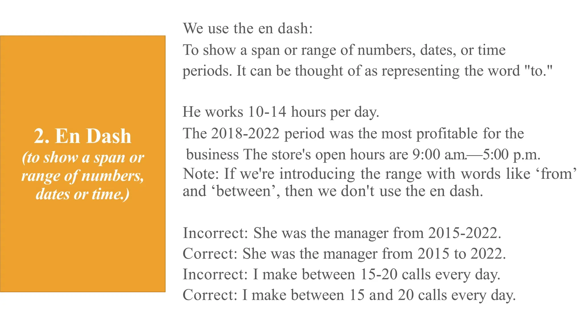 We use the en dash:
To show a span or range of numbers, dates, or time
periods. It can be thought of as representing the word "to."
He works 10-14 hours per day.
The 2018-2022 period was the most profitable for the
business The store's open hours are 9:00 a.m.—5:00 p.m.
Note: If we're introducing the range with words like ‘from’
and ‘between’, then we don't use the en dash.
Incorrect: She was the manager from 2015-2022.
Correct: She was the manager from 2015 to 2022.
Incorrect: I make between 15-20 calls every day.
Correct: I make between 15 and 20 calls every day.
 