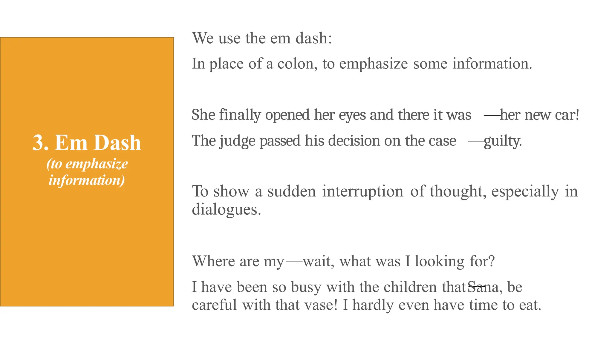 We use the em dash:
In place of a colon, to emphasize some information.
She finally opened her eyes and there it was her new car!
The judge passed his decision on the case guilty.
To show a sudden interruption of thought, especially in
dialogues.
Where are my wait, what was I looking for?
I have been so busy with the children thatSana, be
careful with that vase! I hardly even have time to eat.
 