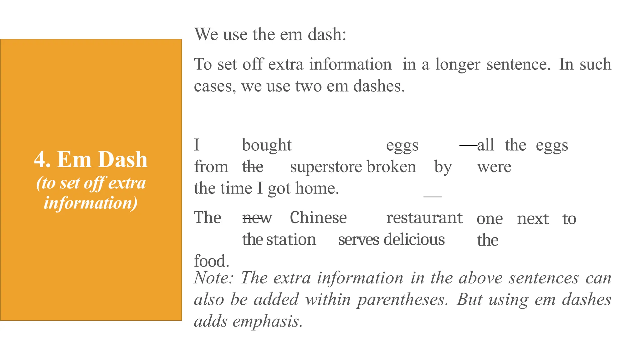 We use the em dash:
To set off extra information in a longer sentence. In such
cases, we use two em dashes.
all the eggs
were
one next to
the
I bought eggs
from the superstore broken by
the time I got home.
The new Chinese restaurant
the station serves delicious
food.
Note: The extra information in the above sentences can
also be added within parentheses. But using em dashes
adds emphasis.
 