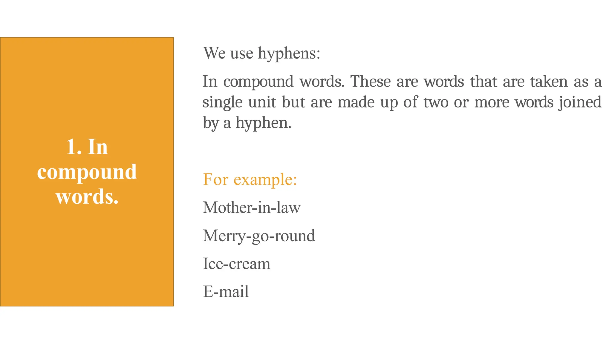 We use hyphens:
In compound words. These are words that are taken as a
single unit but are made up of two or more words joined
by a hyphen.
For example:
Mother-in-law
Merry-go-round
Ice-cream
E-mail
 
