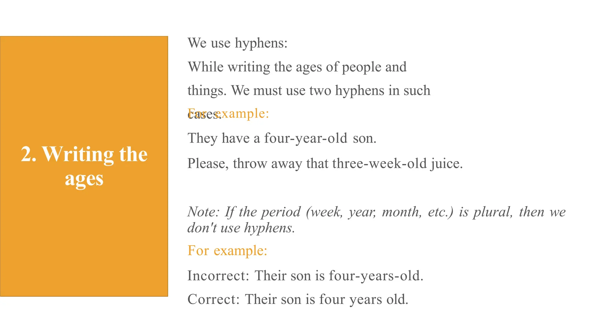 We use hyphens:
While writing the ages of people and
things. We must use two hyphens in such
cases.
For example:
They have a four-year-old son.
Please, throw away that three-week-old juice.
Note: If the period (week, year, month, etc.) is plural, then we
don't use hyphens.
For example:
Incorrect: Their son is four-years-old.
Correct: Their son is four years old.
 