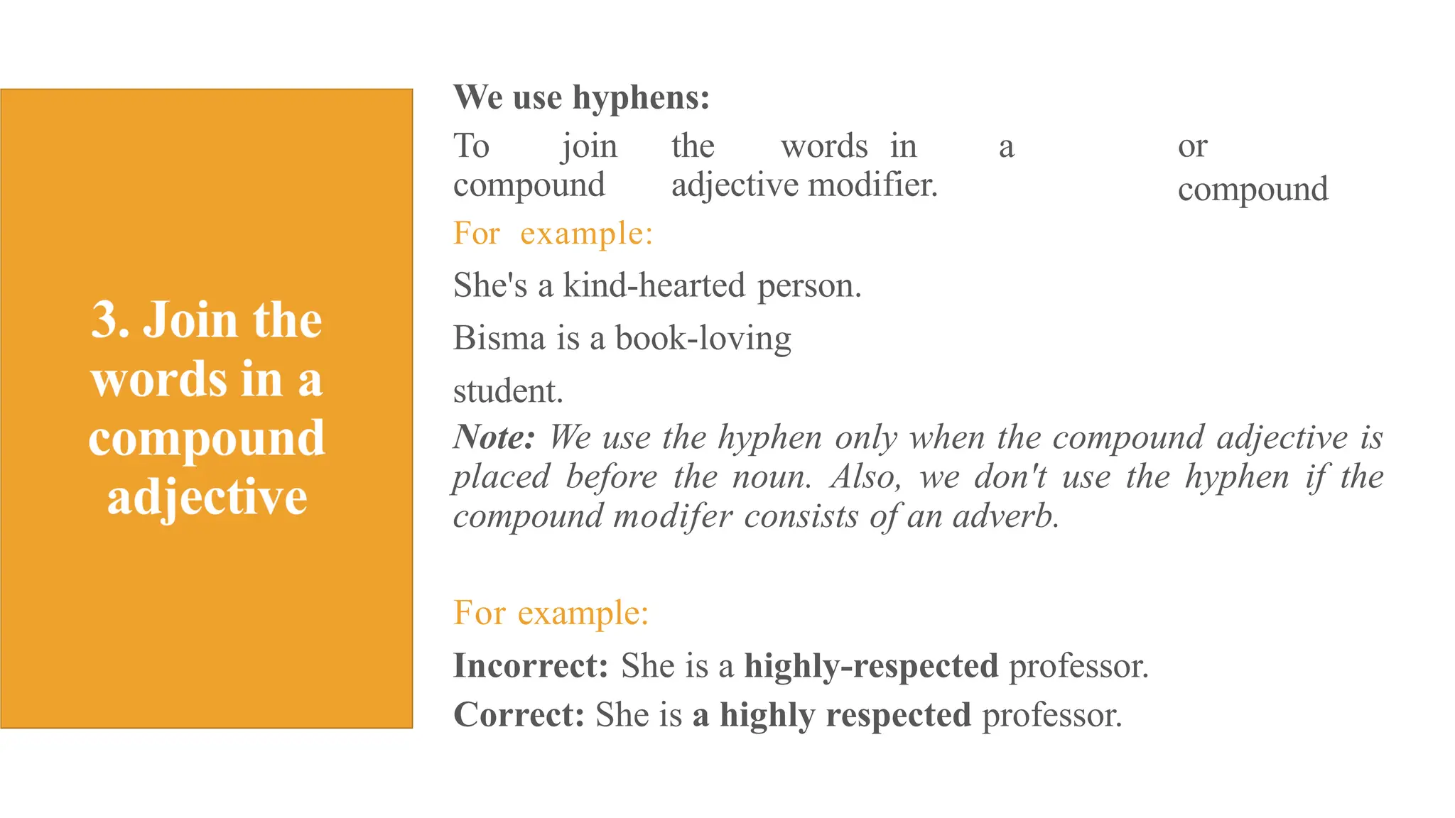We use hyphens:
To join the words in a
compound adjective modifier.
For example:
She's a kind-hearted person.
Bisma is a book-loving
student.
or
compound
Note: We use the hyphen only when the compound adjective is
placed before the noun. Also, we don't use the hyphen if the
compound modifer consists of an adverb.
For example:
Incorrect: She is a highly-respected professor.
Correct: She is a highly respected professor.
 