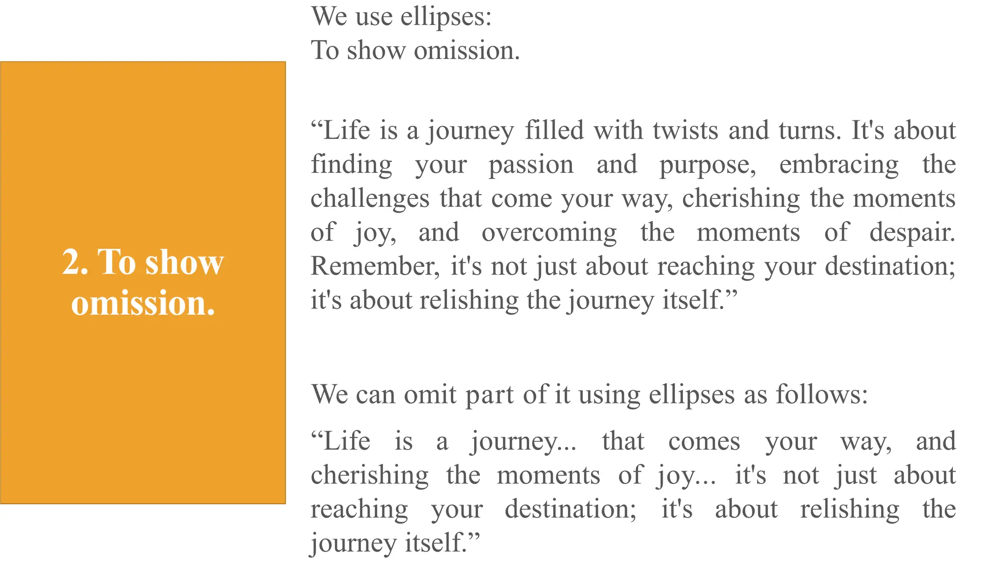 We use ellipses:
To show omission.
“Life is a journey filled with twists and turns. It's about
finding your passion and purpose, embracing the
challenges that come your way, cherishing the moments
of joy, and overcoming the moments of despair.
Remember, it's not just about reaching your destination;
it's about relishing the journey itself.”
We can omit part of it using ellipses as follows:
“Life is a journey... that comes your way, and
cherishing the moments of joy... it's not just about
reaching your destination; it's about relishing the
journey itself.”
 