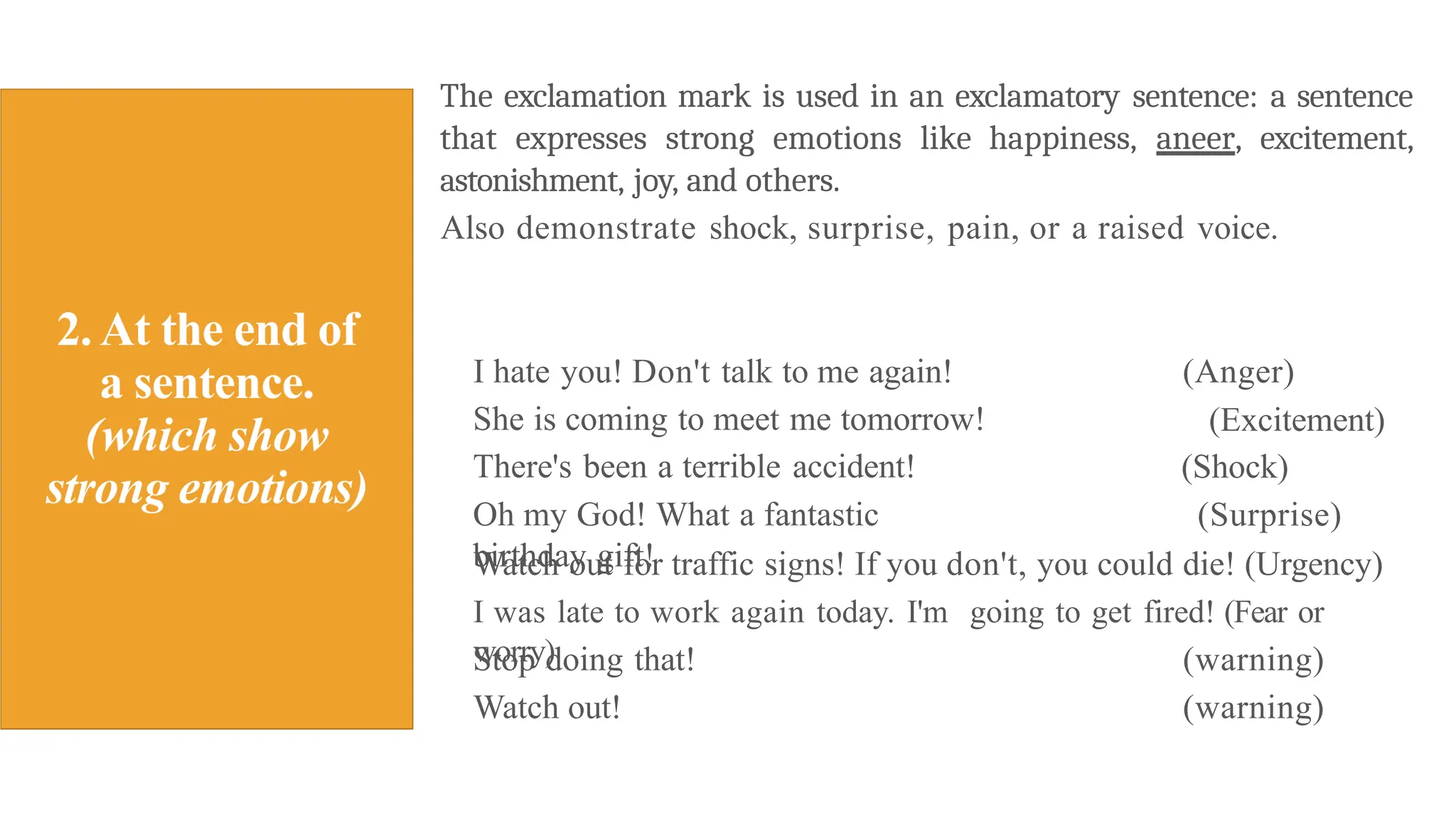 The exclamation mark is used in an exclamatory sentence: a sentence
that expresses strong emotions like happiness, aneer, excitement,
astonishment, joy, and others.
Also demonstrate shock, surprise, pain, or a raised voice.
I hate you! Don't talk to me again!
She is coming to meet me tomorrow!
There's been a terrible accident!
Oh my God! What a fantastic
birthday gift!
(Anger)
(Excitement)
(Shock)
(Surprise)
Watch out for traffic signs! If you don't, you could die! (Urgency)
I was late to work again today. I'm going to get fired! (Fear or
worry)
Stop doing that!
Watch out!
(warning)
(warning)
 