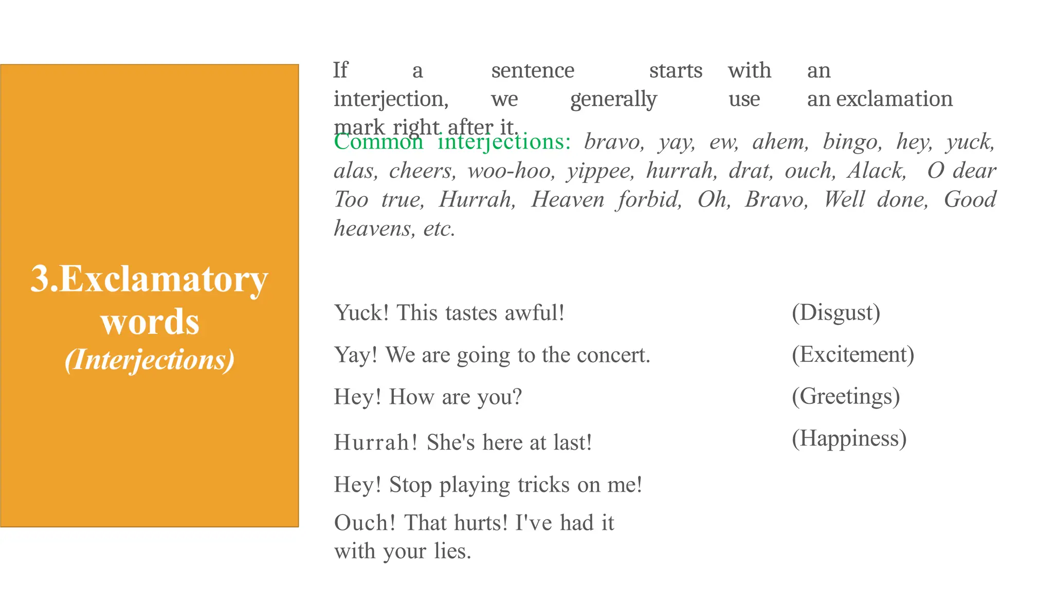 If a sentence starts with an
interjection, we generally use an exclamation
mark right after it.
Common interjections: bravo, yay, ew, ahem, bingo, hey, yuck,
alas, cheers, woo-hoo, yippee, hurrah, drat, ouch, Alack, O dear
Too true, Hurrah, Heaven forbid, Oh, Bravo, Well done, Good
heavens, etc.
Yuck! This tastes awful!
Yay! We are going to the concert.
Hey! How are you?
Hurrah! She's here at last!
Hey! Stop playing tricks on me!
Ouch! That hurts! I've had it
with your lies.
(Disgust)
(Excitement)
(Greetings)
(Happiness)
 