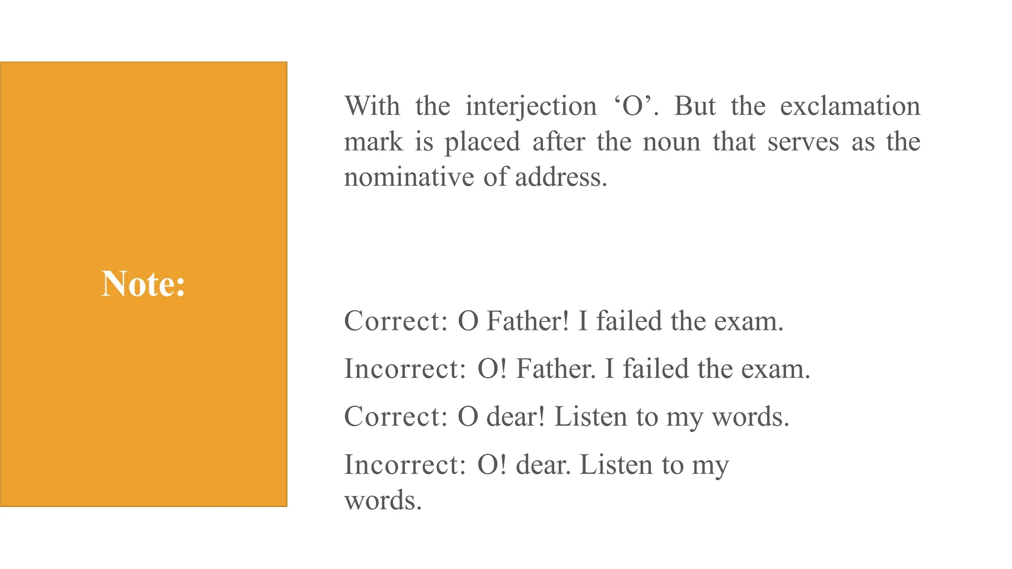 With the interjection ‘O’. But the exclamation
mark is placed after the noun that serves as the
nominative of address.
Correct: O Father! I failed the exam.
Incorrect: O! Father. I failed the exam.
Correct: O dear! Listen to my words.
Incorrect: O! dear. Listen to my
words.
 