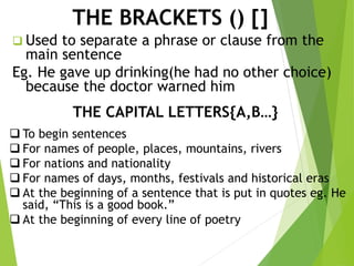 THE BRACKETS () []
 Used to separate a phrase or clause from the
main sentence
Eg. He gave up drinking(he had no other choice)
because the doctor warned him
THE CAPITAL LETTERS{A,B…}
 To begin sentences
 For names of people, places, mountains, rivers
 For nations and nationality
 For names of days, months, festivals and historical eras
 At the beginning of a sentence that is put in quotes eg. He
said, “This is a good book.”
 At the beginning of every line of poetry
 