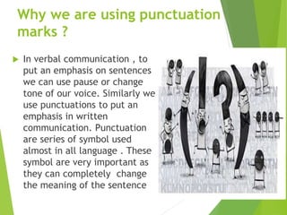 Why we are using punctuation
marks ?
 In verbal communication , to
put an emphasis on sentences
we can use pause or change
tone of our voice. Similarly we
use punctuations to put an
emphasis in written
communication. Punctuation
are series of symbol used
almost in all language . These
symbol are very important as
they can completely change
the meaning of the sentence
 